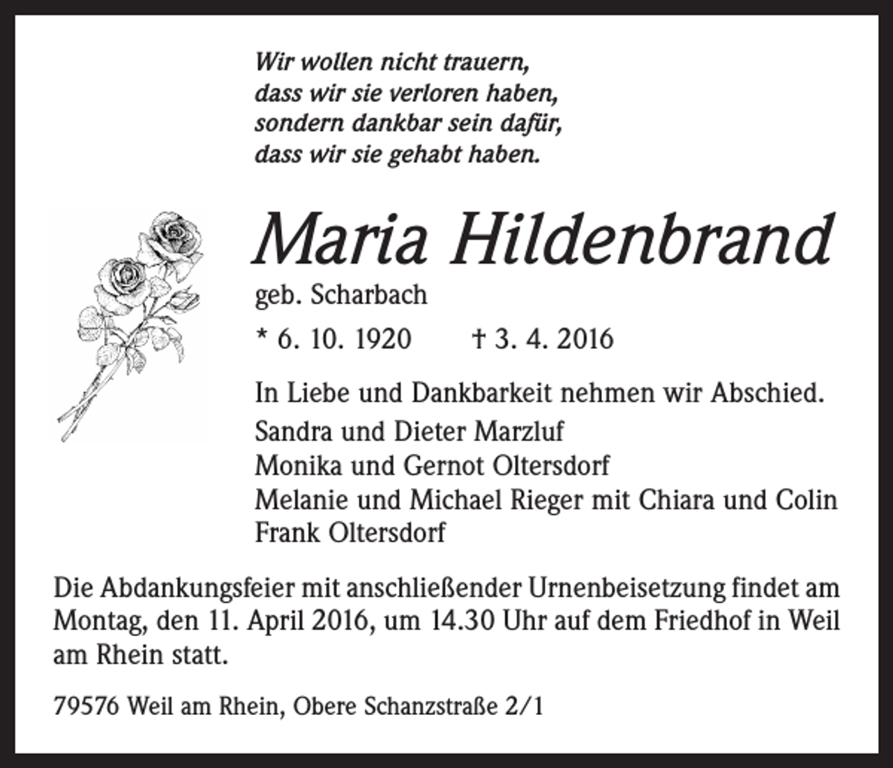 <p>Wir wollen nicht trauern,<br />dass wir sie verloren haben,<br />sondern dankbar sein dafür,<br />dass wir sie gehabt haben.</p><p>Maria Hildenbrand<br />geb. Scharbach<br />* 6. 10. 1920 † 3. 4. 2016</p><p>In Liebe und Dankbarkeit nehmen wir Abschied.<br />Sandra und Dieter Marzluf<br />Monika und Gernot Oltersdorf<br />Melanie und Michael Rieger mit Chiara und Colin<br />Frank Oltersdorf<br />Die Abdankungsfeier mit anschließender Urnenbeisetzung findet am<br />Montag, den 11. April 2016, um 14.30 Uhr auf dem Friedhof in Weil<br />am Rhein statt.<br />79576 Weil am Rhein, Obere Schanzstraße 2/1</p>