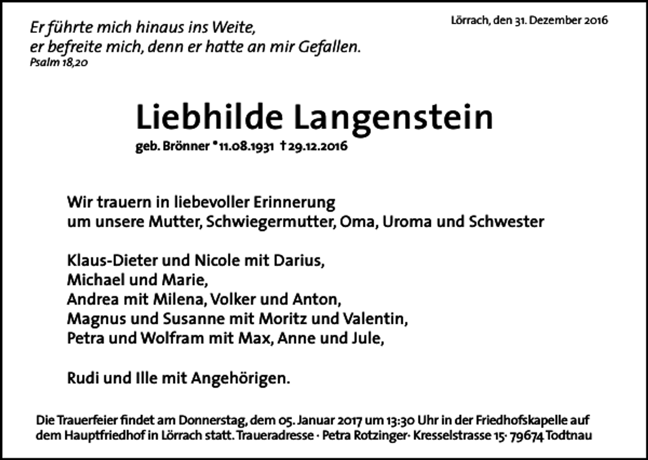 <p>Er führte mich hinaus ins Weite,<br />er befreite mich, denn er hatte an mir Gefallen.</p><p>Lörrach, den 31. Dezember 2016</p><p>Psalm 18,20</p><p>Liebhilde Langenstein<br />geb. Brönner * 11.08.1931 † 29.12.2016</p><p>Wir trauern in liebevoller Erinnerung<br />um unsere Mutter, Schwiegermutter, Oma, Uroma und Schwester<br />Klaus-Dieter und Nicole mit Darius,<br />Michael und Marie,<br />Andrea mit Milena, Volker und Anton,<br />Magnus und Susanne mit Moritz und Valentin,<br />Petra und Wolfram mit Max, Anne und Jule,<br />Rudi und Ille mit Angehörigen.<br />Die Trauerfeier findet am Donnerstag, dem 05. Januar 2017 um 13:30 Uhr in der Friedhofskapelle auf<br />dem Hauptfriedhof in Lörrach statt. Traueradresse · Petra Rotzinger· Kresselstrasse 15· 79674 Todtnau</p>