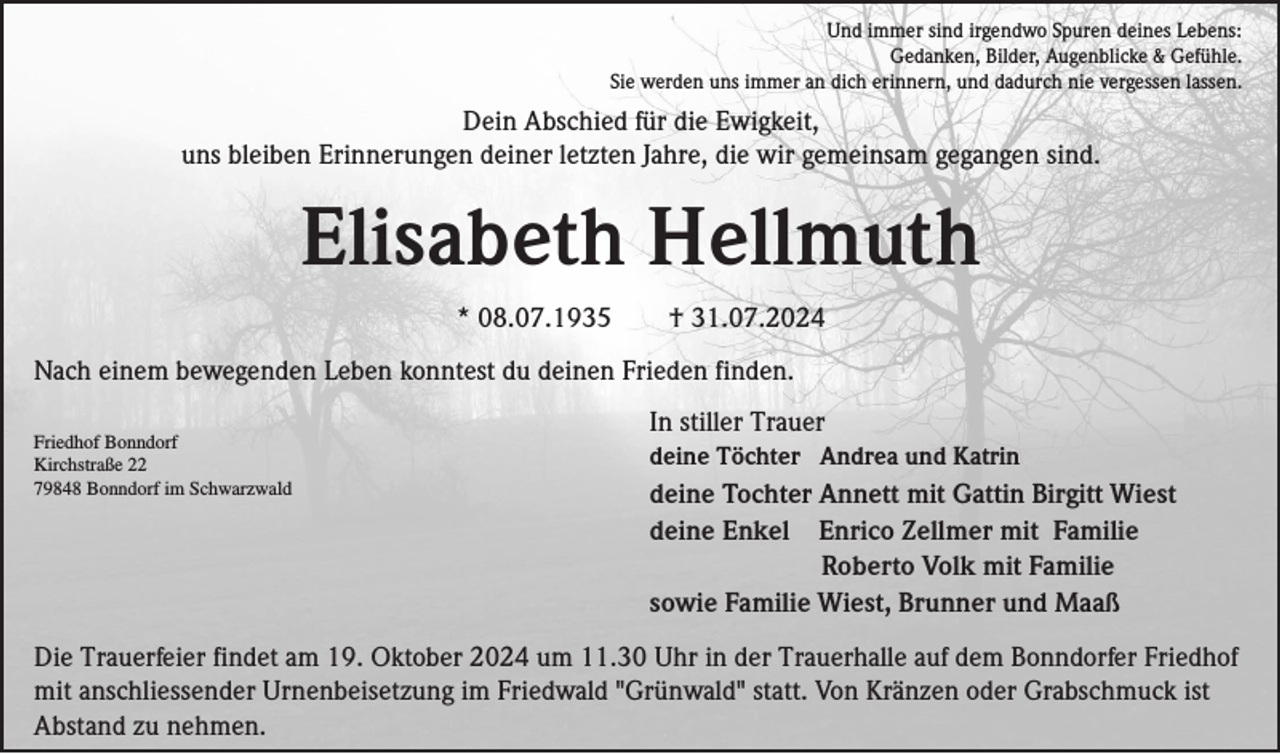 <p>Und immer sind irgendwo Spuren deines Lebens:<br />Gedanken, Bilder, Augenblicke &amp; Gefühle.<br />Sie werden uns immer an dich erinnern, und dadurch nie vergessen lassen.</p><p>Dein Abschied für die Ewigkeit,<br />uns bleiben Erinnerungen deiner letzten Jahre, die wir gemeinsam gegangen sind.</p><p>Elisabeth Hellmuth<br />* 08.07.1935</p><p>† 31.07.2024</p><p>Nach einem bewegenden Leben konntest du deinen Frieden finden.<br />Friedhof Bonndorf<br />Kirchstraße 22<br />79848 Bonndorf im Schwarzwald</p><p>In stiller Trauer<br />deine Töchter Andrea und Katrin</p><p>deine Tochter Annett mit Gattin Birgitt Wiest<br />deine Enkel Enrico Zellmer mit Familie<br />Roberto Volk mit Familie<br />sowie Familie Wiest, Brunner und Maaß</p><p>Die Trauerfeier findet am 19. Oktober 2024 um 11.30 Uhr in der Trauerhalle auf dem Bonndorfer Friedhof<br />mit anschliessender Urnenbeisetzung im Friedwald "Grünwald" statt. Von Kränzen oder Grabschmuck ist<br />Abstand zu nehmen.</p>