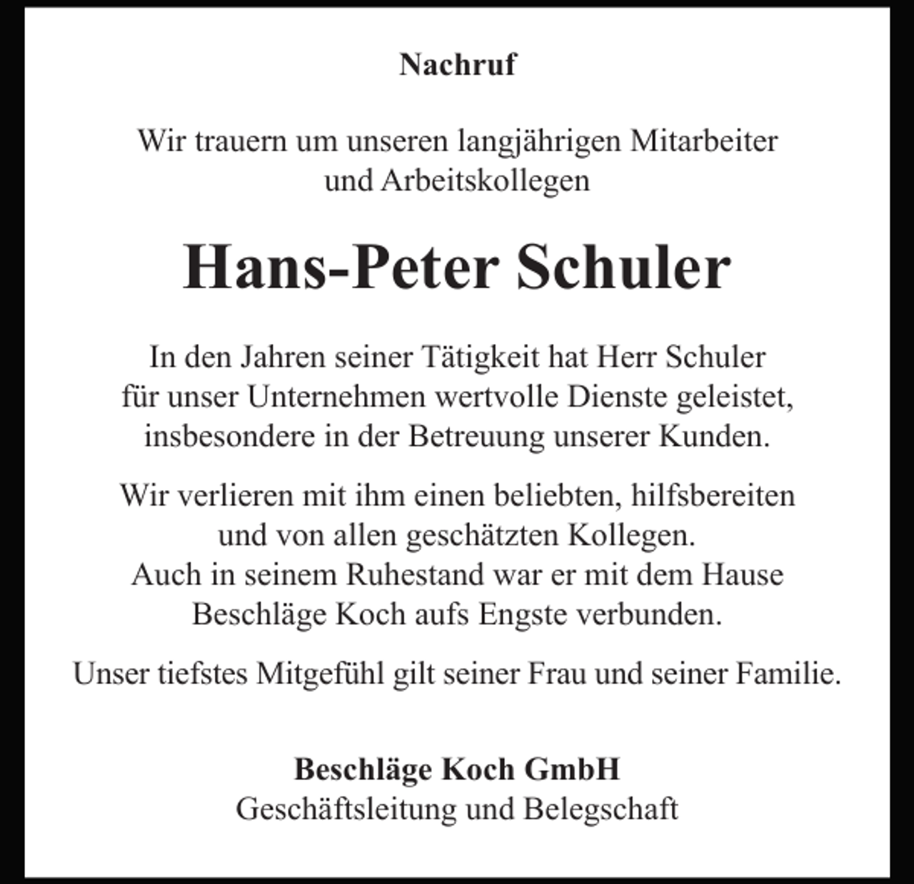 <p>Nachruf<br />Wir trauern um unseren langjährigen Mitarbeiter<br />und Arbeitskollegen</p><p>Hans-Peter Schuler<br />In den Jahren seiner Tätigkeit hat Herr Schuler<br />für unser Unternehmen wertvolle Dienste geleistet,<br />insbesondere in der Betreuung unserer Kunden.<br />Wir verlieren mit ihm einen beliebten, hilfsbereiten<br />und von allen geschätzten Kollegen.<br />Auch in seinem Ruhestand war er mit dem Hause<br />Beschläge Koch aufs Engste verbunden.<br />Unser tiefstes Mitgefühl gilt seiner Frau und seiner Familie.<br />Beschläge Koch GmbH<br />Geschäftsleitung und Belegschaft</p>