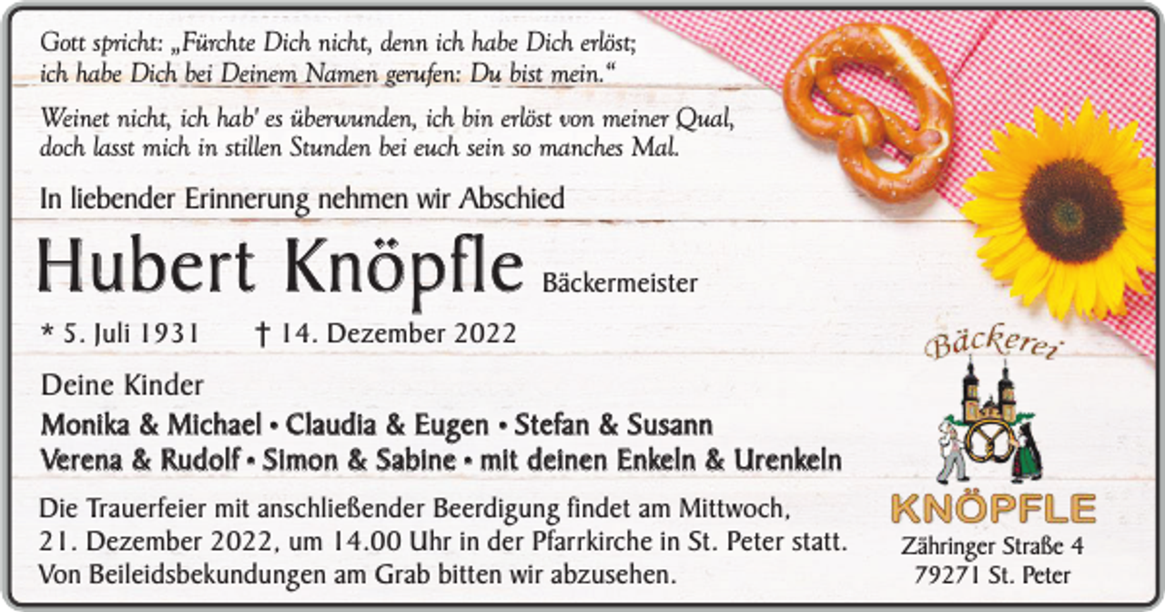 <p>Gott spricht: „Fürchte Dich nicht, denn ich habe Dich erlöst;<br />ich habe Dich bei Deinem Namen gerufen: Du bist mein.“<br />Weinet nicht, ich hab' es überwunden, ich bin erlöst von meiner Qual,<br />doch lasst mich in stillen Stunden bei euch sein so manches Mal.</p><p>In liebender Erinnerung nehmen wir Abschied</p><p>Hubert Knöpfle<br />* 5. Juli 1931</p><p>Bäckermeister</p><p>† 14. Dezember 2022</p><p>Deine Kinder<br />Monika &amp; Michael • Claudia &amp; Eugen • Stefan &amp; Susann<br />Verena &amp; Rudolf • Simon &amp; Sabine • mit deinen Enkeln &amp; Urenkeln<br />Die Trauerfeier mit anschließender Beerdigung findet am Mittwoch,<br />21. Dezember 2022, um 14.00 Uhr in der Pfarrkirche in St. Peter statt.<br />Von Beileidsbekundungen am Grab bitten wir abzusehen.</p><p>Zähringer Straße 4<br />79271 St. Peter</p>