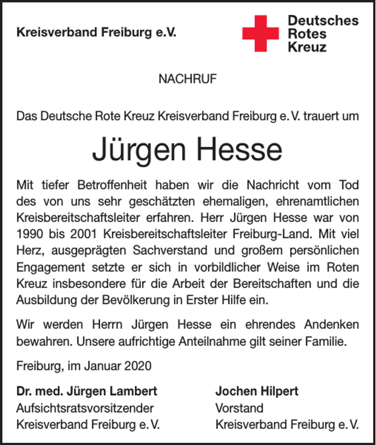 <p>Kreisverband Freiburg e.V.<br />NACHRUF<br />Das Deutsche Rote Kreuz Kreisverband Freiburg e. V. trauert um</p><p>Jürgen Hesse<br />Mit tiefer Betroffenheit haben wir die Nachricht vom Tod<br />des von uns sehr geschätzten ehemaligen, ehrenamtlichen<br />Kreis­bereitschaftsleiter erfahren. Herr Jürgen Hesse war von<br />1990 bis 2001 Kreisbereitschaftsleiter Freiburg-Land. Mit viel<br />Herz, aus­<br />geprägten Sachverstand und großem persönlichen<br />Engagement setzte er sich in vorbildlicher Weise im Roten<br />­<br />Kreuz insbesondere für die Arbeit der Bereitschaften und die<br />Ausbildung der Bevölkerung in Erster Hilfe ein.<br />Wir werden Herrn Jürgen Hesse ein ehrendes Andenken<br />­bewahren. Unsere aufrichtige Anteilnahme gilt seiner Familie.<br />Freiburg, im Januar 2020<br />Dr. med. Jürgen Lambert<br />Jochen Hilpert<br />Aufsichtsratsvorsitzender Vorstand<br />Kreisverband Freiburg e. V.<br />Kreisverband Freiburg e. V.</p>