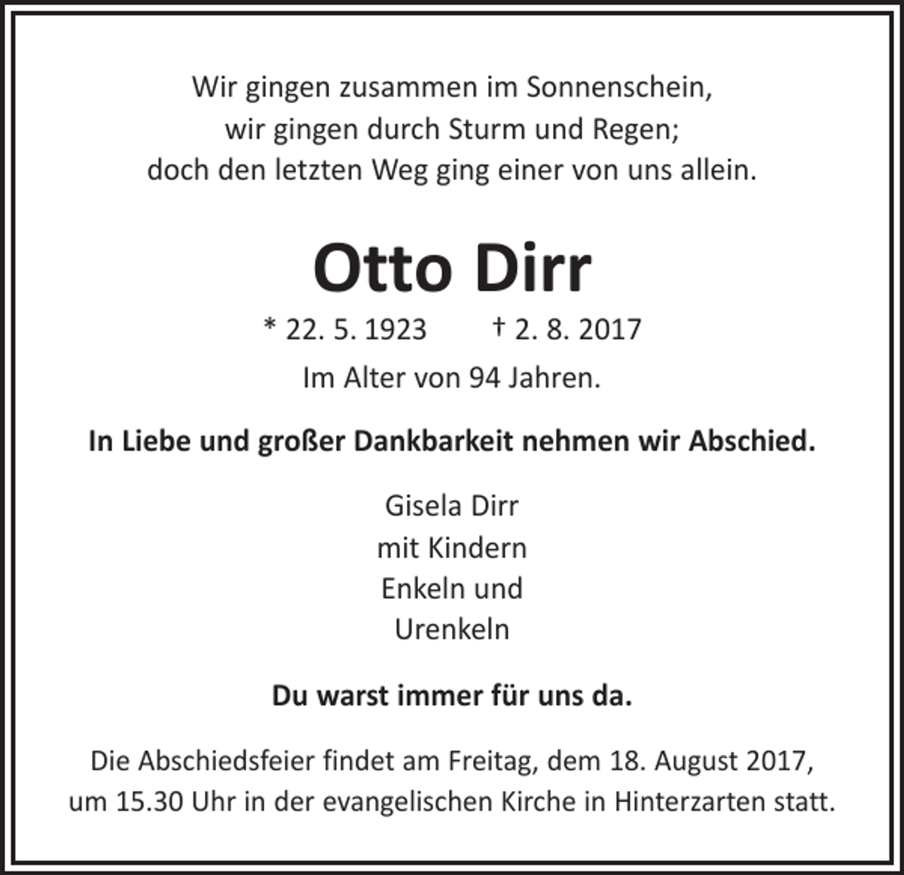 <p>Wir gingen zusammen im Sonnenschein,<br />wir gingen durch Sturm und Regen;<br />doch den letzten Weg ging einer von uns allein.</p><p>Otto Dirr</p><p>* 22. 5. 1923 † 2. 8. 2017<br />Im Alter von 94 Jahren.<br />In Liebe und großer Dankbarkeit nehmen wir Abschied.<br />Gisela Dirr<br />mit Kindern<br />Enkeln und<br />Urenkeln<br />Du warst immer für uns da.<br />Die Abschiedsfeier findet am Freitag, dem 18. August 2017,<br />um 15.30 Uhr in der evangelischen Kirche in Hinterzarten statt.</p>