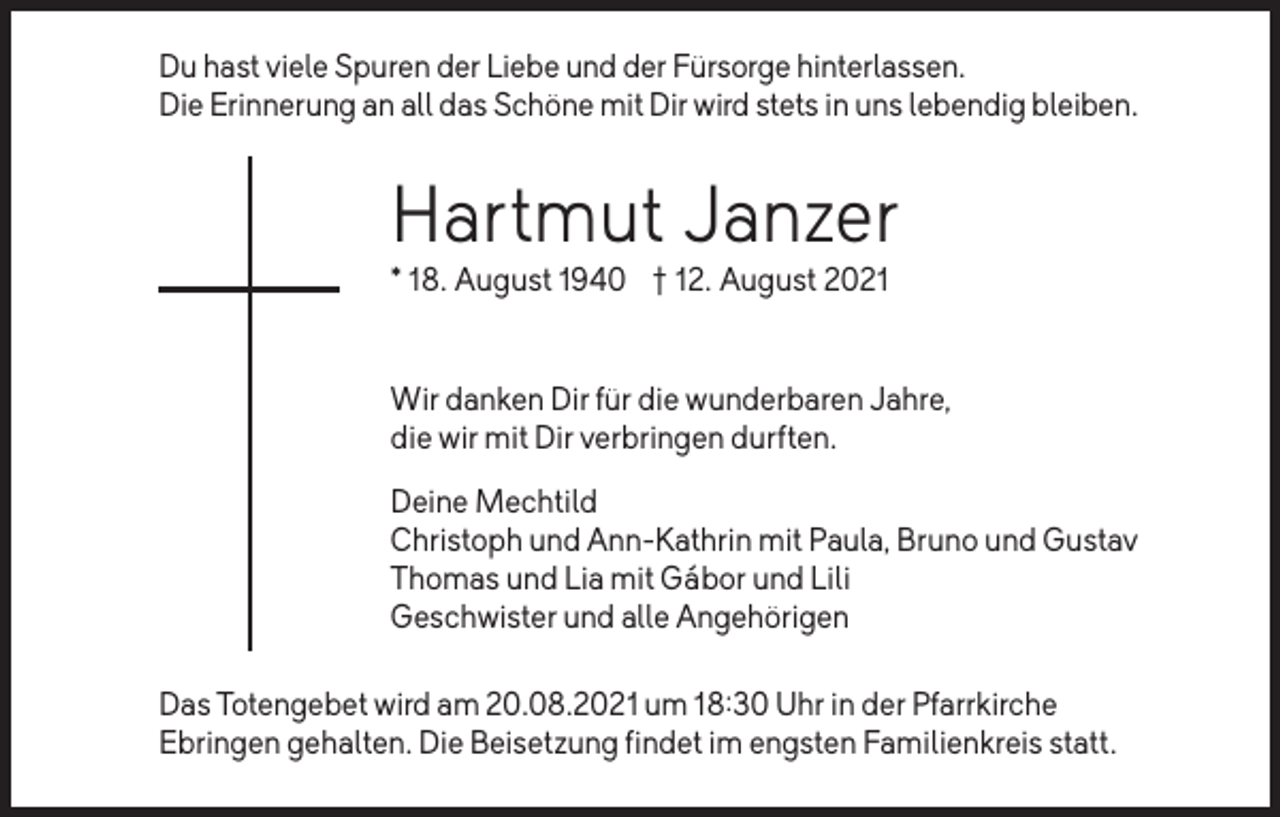 <p>Du hast viele Spuren der Liebe und der Fürsorge hinterlassen.<br />Die Erinnerung an all das Schöne mit Dir wird stets in uns lebendig bleiben.</p><p>Hartmut Janzer<br />* 18. August 1940 � 12. August 2021</p><p>Wir danken Dir für die wunderbaren Jahre,<br />die wir mit Dir verbringen durften.<br />Deine Mechtild<br />Christoph und Ann-Kathrin mit Paula, Bruno und Gustav<br />Thomas und Lia mit Gábor und Lili<br />Geschwister und alle Angehörigen<br />Das Totengebet wird am 20.08.2021 um 18:30 Uhr in der Pfarrkirche<br />Ebringen gehalten. Die Beisetzung findet im engsten Familienkreis statt.</p>