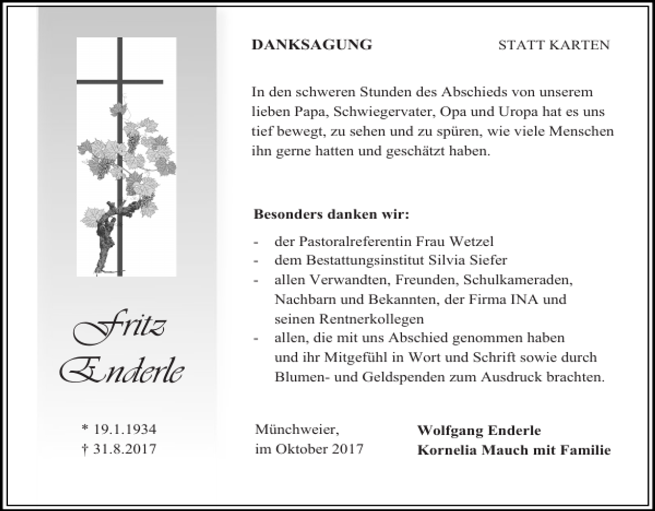<p>DANKSAGUNG</p><p>STATT KARTEN</p><p>In den schweren Stunden des Abschieds von unserem<br />lieben Papa, Schwiegervater, Opa und Uropa hat es uns<br />tief bewegt, zu sehen und zu spüren, wie viele Menschen<br />ihn gerne hatten und geschätzt haben.</p><p>Besonders danken wir:<br />-</p><p>Fritz<br />Enderle<br />* 19.1.1934<br />† 31.8.2017</p><p>-</p><p>der Pastoralreferentin Frau Wetzel<br />dem Bestattungsinstitut Silvia Siefer<br />allen Verwandten, Freunden, Schulkameraden,<br />Nachbarn und Bekannten, der Firma INA und<br />seinen Rentnerkollegen<br />allen, die mit uns Abschied genommen haben<br />und ihr Mitgefühl in Wort und Schrift sowie durch<br />Blumen- und Geldspenden zum Ausdruck brachten.</p><p>Münchweier,<br />im Oktober 2017</p><p>Wolfgang Enderle<br />Kornelia Mauch mit Familie</p>