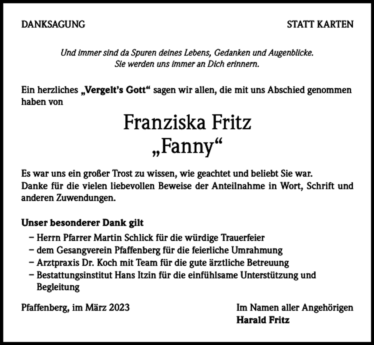 <p>DANKSAGUNG</p><p>STATT KARTEN</p><p>Und immer sind da Spuren deines Lebens, Gedanken und Augenblicke.<br />Sie werden uns immer an Dich erinnern.</p><p>Ein herzliches „Vergelt’s Gott“ sagen wir allen, die mit uns Abschied genommen<br />haben von</p><p>Franziska Fritz<br />„Fanny“<br />Es war uns ein großer Trost zu wissen, wie geachtet und beliebt Sie war.<br />Danke für die vielen liebevollen Beweise der Anteilnahme in Wort, Schrift und<br />anderen Zuwendungen.<br />Unser besonderer Dank gilt<br />– Herrn Pfarrer Martin Schlick für die würdige Trauerfeier<br />– dem Gesangverein Pfaffenberg für die feierliche Umrahmung<br />– Arztpraxis Dr. Koch mit Team für die gute ärztliche Betreuung<br />– Bestattungsinstitut Hans Itzin für die einfühlsame Unterstützung und<br />Begleitung<br />Pfaffenberg, im März 2023</p><p>Im Namen aller Angehörigen<br />Harald Fritz</p>