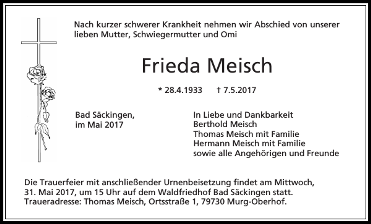 <p>Nach kurzer schwerer Krankheit nehmen wir Abschied von unserer<br />lieben Mutter, Schwiegermutter und Omi</p><p>Frieda Meisch<br />* 28.4.1933<br />Bad Säckingen,<br />im Mai 2017</p><p>† 7.5.2017</p><p>In Liebe und Dankbarkeit<br />Berthold Meisch<br />Thomas Meisch mit Familie<br />Hermann Meisch mit Familie<br />sowie alle Angehörigen und Freunde</p><p>Die Trauerfeier mit anschließender Urnenbeisetzung findet am Mittwoch,<br />31. Mai 2017, um 15 Uhr auf dem Waldfriedhof Bad Säckingen statt.<br />Traueradresse: Thomas Meisch, Ortsstraße 1, 79730 Murg-Oberhof.</p>