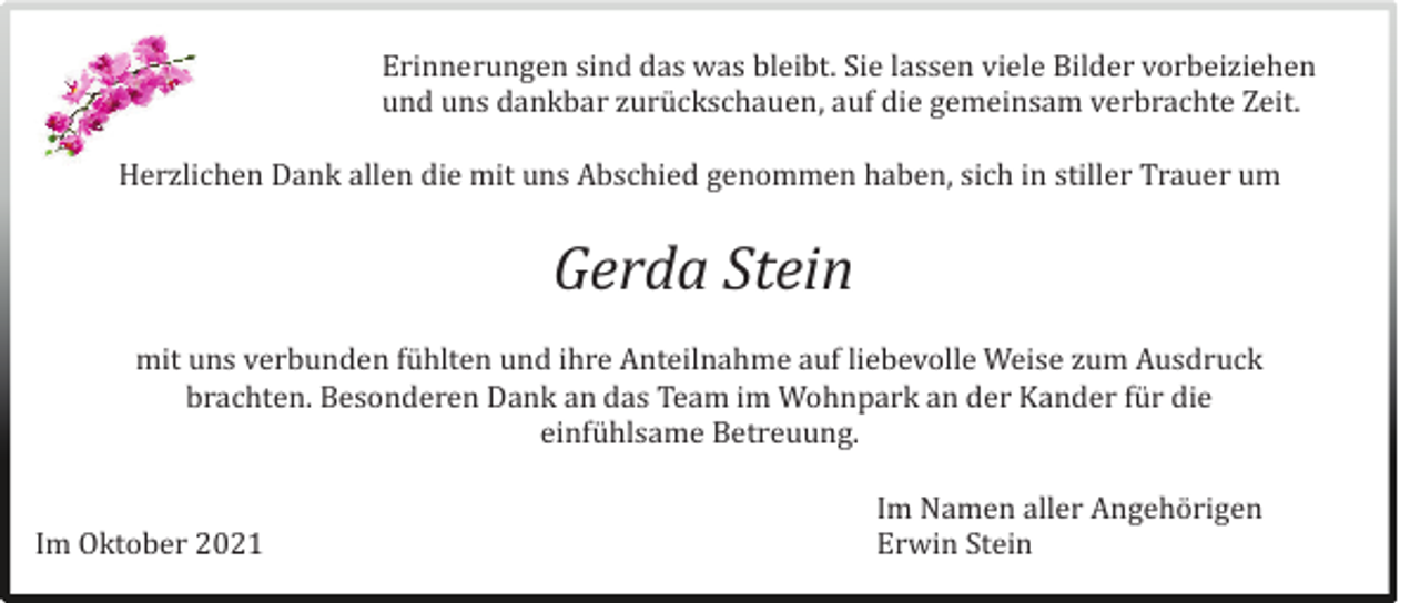 <p>Erinnerungen sind das was bleibt. Sie lassen viele Bilder vorbeiziehen<br />und uns dankbar zuruckschauen, auf die gemeinsam verbrachte Zeit.<br />Herzlichen Dank allen die mit uns Abschied genommen haben, sich in stiller Trauer um</p><p>Gerda Stein<br />mit uns verbunden fuhlten und ihre Anteilnahme auf liebevolle Weise zum Ausdruck<br />brachten. Besonderen Dank an das Team im Wohnpark an der Kander fur die<br />einfuhlsame Betreuung.<br />Im Oktober 2021</p><p>Im Namen aller Angehorigen<br />Erwin Stein</p>