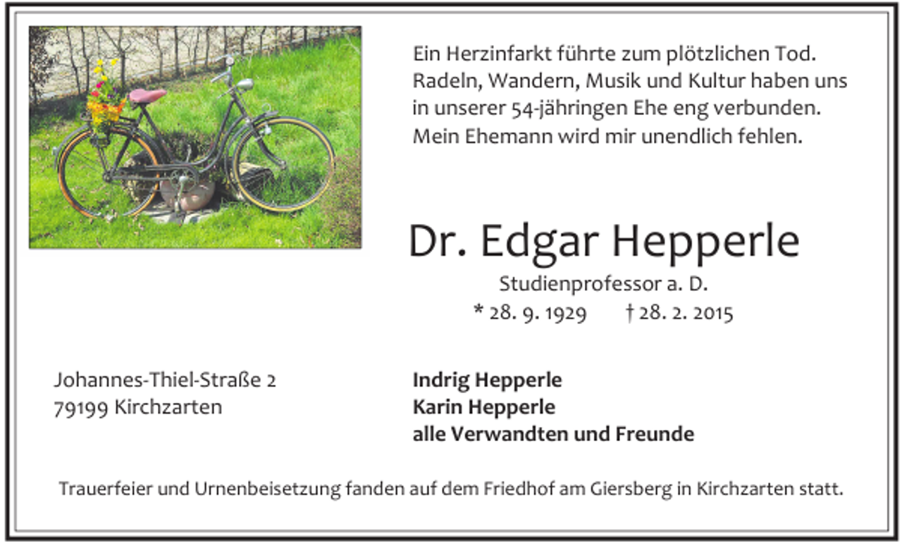 <p>Ein Herzinfarkt führte zum plötzlichen Tod.<br />Radeln, Wandern, Musik und Kultur haben uns<br />in unserer 54-jähringen Ehe eng verbunden.<br />Mein Ehemann wird mir unendlich fehlen.</p><p>Dr. Edgar Hepperle<br />Studienprofessor a. D.<br />* 28. 9. 1929<br />† 28. 2. 2015</p><p>Johannes-Thiel-Straße 2<br />79199 Kirchzarten</p><p>Indrig Hepperle<br />Karin Hepperle<br />alle Verwandten und Freunde</p><p>Trauerfeier und Urnenbeisetzung fanden auf dem Friedhof am Giersberg in Kirchzarten statt.</p>