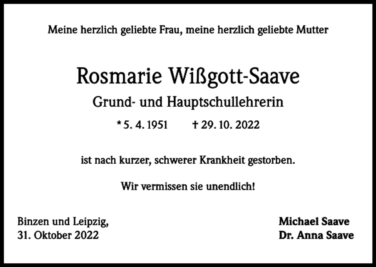 <p>Meine herzlich geliebte Frau, meine herzlich geliebte Mutter</p><p>Rosmarie Wißgott-Saave<br />Grund- und Hauptschullehrerin<br />* 5. 4. 1951 † 29. 10. 2022<br />ist nach kurzer, schwerer Krankheit gestorben.<br />Wir vermissen sie unendlich!<br />Binzen und Leipzig,<br />31. Oktober 2022</p><p>Michael Saave<br />Dr. Anna Saave</p>