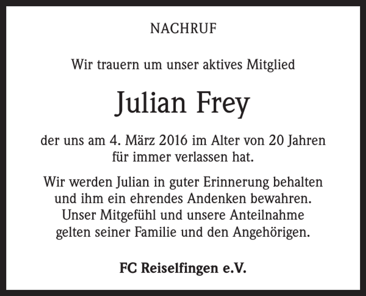 <p>NACHRUF<br />Wir trauern um unser aktives Mitglied</p><p>Julian Frey<br />der uns am 4. März 2016 im Alter von 20 Jahren<br />für immer verlassen hat.<br />Wir werden Julian in guter Erinnerung behalten<br />und ihm ein ehrendes Andenken bewahren.<br />Unser Mitgefühl und unsere Anteilnahme<br />gelten seiner Familie und den Angehörigen.<br />FC Reiselfingen e.V.</p>