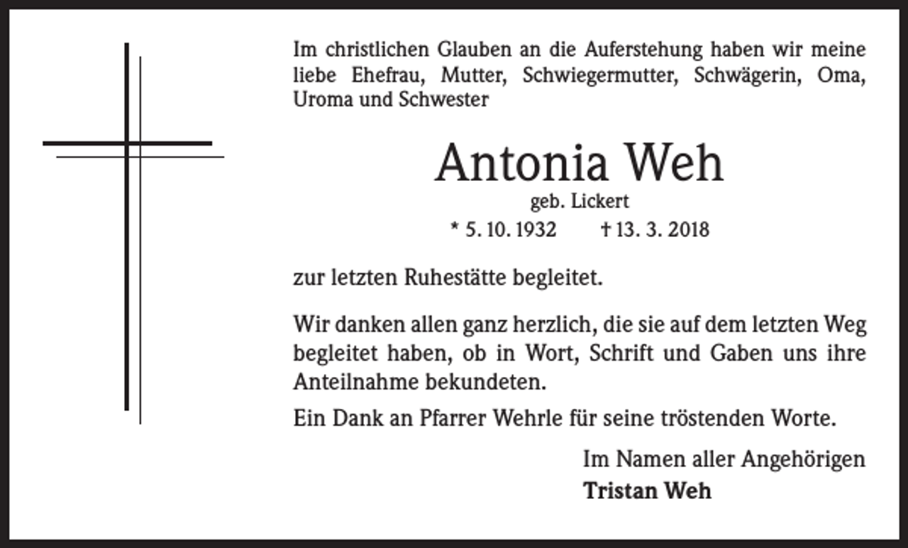 <p>Im christlichen Glauben an die Auferstehung haben wir meine<br />liebe Ehefrau, Mutter, Schwiegermutter, Schwägerin, Oma,<br />Uroma und Schwester</p><p>Antonia Weh<br />geb. Lickert<br />* 5. 10. 1932 † 13. 3. 2018</p><p>zur letzten Ruhestätte begleitet.<br />Wir danken allen ganz herzlich, die sie auf dem letzten Weg<br />begleitet haben, ob in Wort, Schrift und Gaben uns ihre<br />Anteilnahme bekundeten.<br />Ein Dank an Pfarrer Wehrle für seine tröstenden Worte.<br />Im Namen aller Angehörigen<br />Tristan Weh</p>