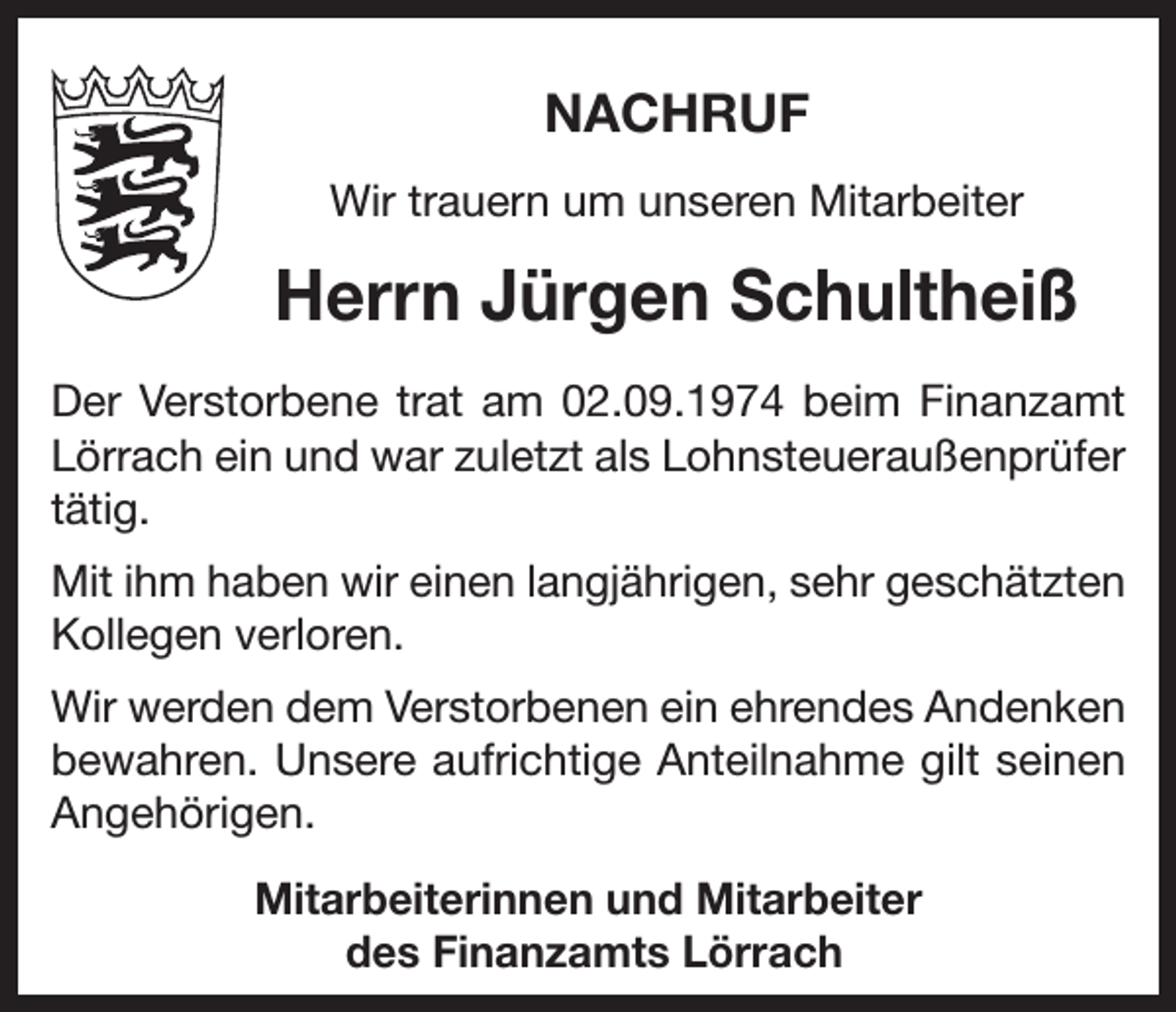 <p>NACHRUF<br />Wir trauern um unseren Mitarbeiter</p><p>Herrn Jürgen Schultheiß<br />Der Verstorbene trat am 02.09.1974 beim Finanzamt<br />Lörrach ein und war zuletzt als Lohnsteueraußenprüfer<br />tätig.<br />Mit ihm haben wir einen langjährigen, sehr geschätzten<br />Kollegen verloren.<br />Wir werden dem Verstorbenen ein ehrendes Andenken<br />bewahren. Unsere aufrichtige Anteilnahme gilt seinen<br />Angehörigen.<br />Mitarbeiterinnen und Mitarbeiter<br />des Finanzamts Lörrach</p>