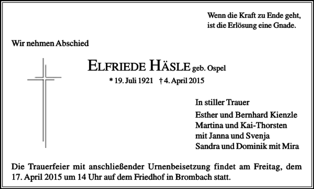 <p>Wenn die Kraft zu Ende geht,<br />ist die Erlösung eine Gnade.</p><p>Wir nehmen Abschied</p><p>ELFRIEDE HÄSLE geb. Ospel<br />* 19. Juli 1921 † 4. April 2015</p><p>In stiller Trauer<br />Esther und Bernhard Kienzle<br />Martina und Kai-Thorsten<br />mit Janna und Svenja<br />Sandra und Dominik mit Mira<br />Die Trauerfeier mit anschließender Urnenbeisetzung findet am Freitag, dem<br />17. April 2015 um 14 Uhr auf dem Friedhof in Brombach statt.</p>
