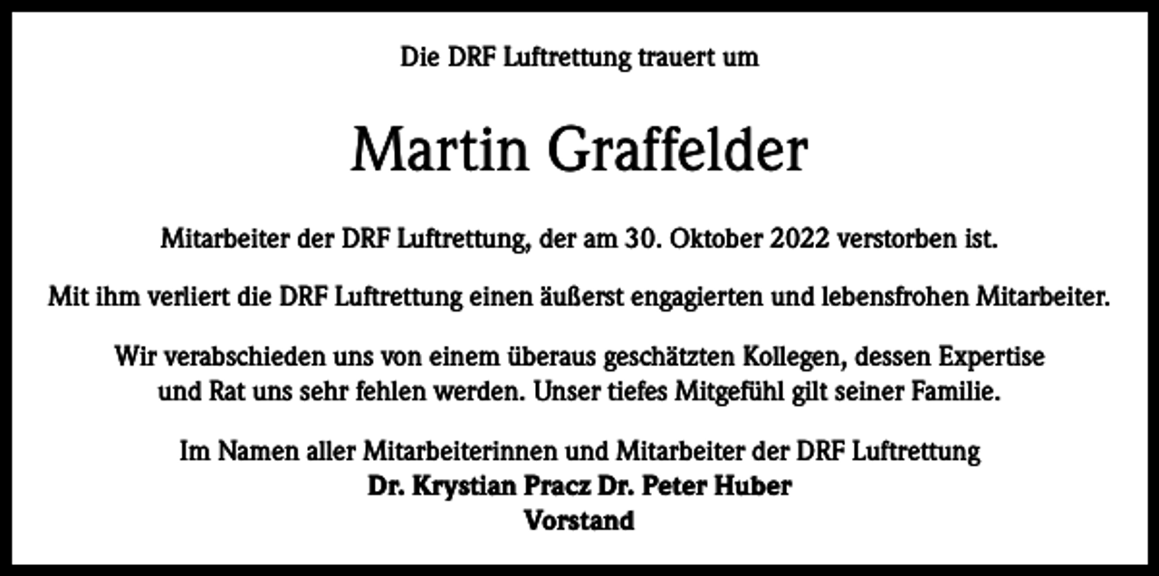 <p>Die DRF Luftrettung trauert um</p><p>Martin Graffelder<br />Mitarbeiter der DRF Luftrettung, der am 30. Oktober 2022 verstorben ist.<br />Mit ihm verliert die DRF Luftrettung einen äußerst engagierten und lebensfrohen Mitarbeiter.<br />Wir verabschieden uns von einem überaus geschätzten Kollegen, dessen Expertise<br />und Rat uns sehr fehlen werden. Unser tiefes Mitgefühl gilt seiner Familie.<br />Im Namen aller Mitarbeiterinnen und Mitarbeiter der DRF Luftrettung<br />Dr. Krystian Pracz Dr. Peter Huber<br />Vorstand</p>