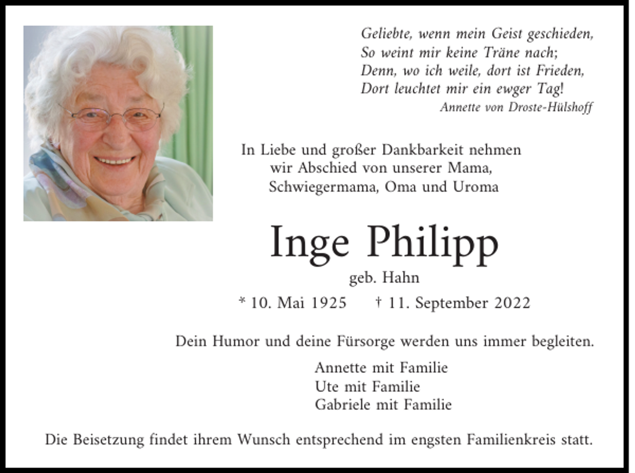 <p>Geliebte, wenn mein Geist geschieden,<br />So weint mir keine Träne nach;<br />Denn, wo ich weile, dort ist Frieden,<br />Dort leuchtet mir ein ewger Tag!<br />Annette von Droste-Hülshoff</p><p>In Liebe und großer Dankbarkeit nehmen<br />wir Abschied von unserer Mama,<br />Schwiegermama, Oma und Uroma</p><p>Inge Philipp</p><p>geb. Hahn<br />* 10. Mai 1925<br />† 11. September 2022<br />Dein Humor und deine Fürsorge werden uns immer begleiten.<br />Annette mit Familie<br />Ute mit Familie<br />Gabriele mit Familie</p><p>Die Beisetzung findet ihrem Wunsch entsprechend im engsten Familienkreis statt.</p>