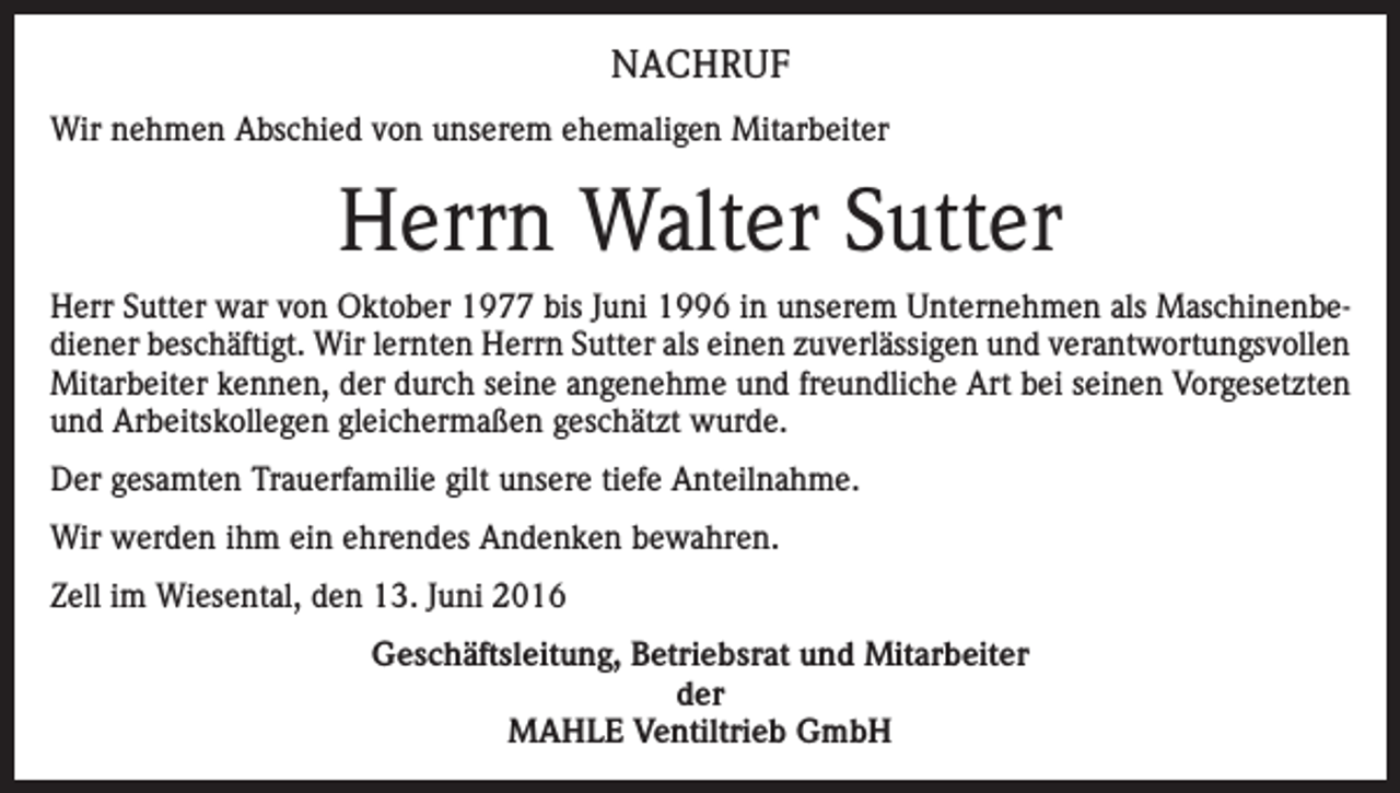 <p>NACHRUF<br />Wir nehmen Abschied von unserem ehemaligen Mitarbeiter</p><p>Herrn Walter Sutter<br />Herr Sutter war von Oktober 1977 bis Juni 1996 in unserem Unternehmen als Maschinenbediener beschäftigt. Wir lernten Herrn Sutter als einen zuverlässigen und verantwortungsvollen<br />Mitarbeiter kennen, der durch seine angenehme und freundliche Art bei seinen Vorgesetzten<br />und Arbeitskollegen gleichermaßen geschätzt wurde.<br />Der gesamten Trauerfamilie gilt unsere tiefe Anteilnahme.<br />Wir werden ihm ein ehrendes Andenken bewahren.<br />Zell im Wiesental, den 13. Juni 2016<br />Geschäftsleitung, Betriebsrat und Mitarbeiter<br />der<br />MAHLE Ventiltrieb GmbH</p>