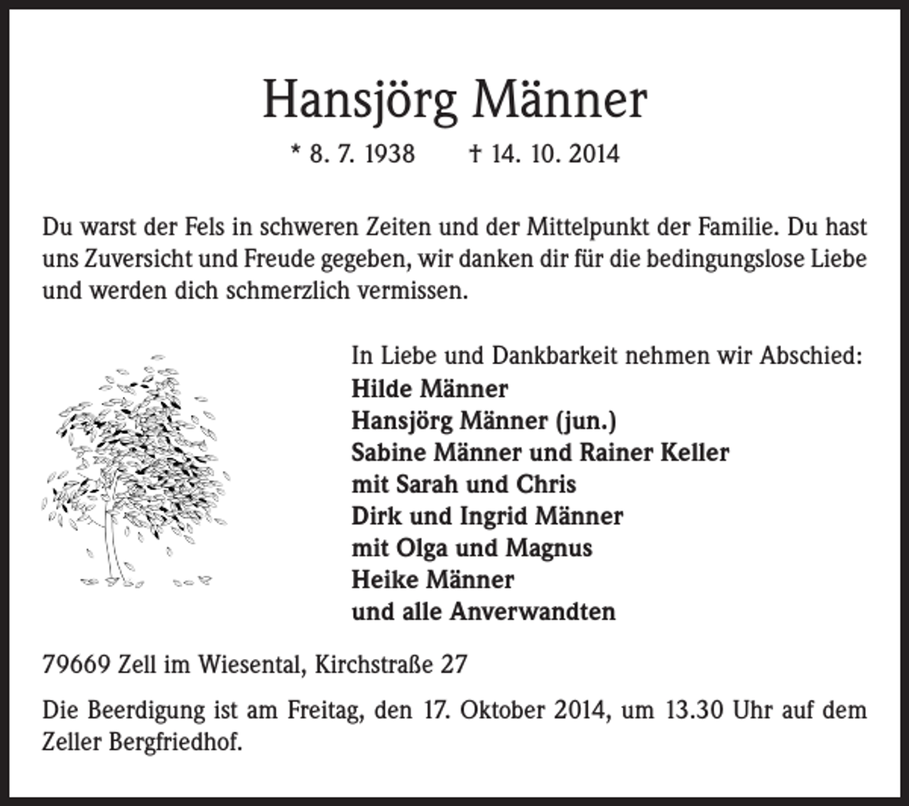 <p>Hansjörg Männer<br />* 8. 7. 1938 † 14. 10. 2014<br />Du warst der Fels in schweren Zeiten und der Mittelpunkt der Familie. Du hast<br />uns Zuversicht und Freude gegeben, wir danken dir für die bedingungslose Liebe<br />und ­werden dich schmerzlich vermissen.<br />In Liebe und Dankbarkeit nehmen wir Abschied:<br />Hilde Männer<br />Hansjörg Männer (jun.)<br />Sabine Männer und Rainer Keller<br />mit Sarah und Chris<br />Dirk und Ingrid Männer<br />mit Olga und Magnus<br />Heike Männer<br />und alle Anverwandten<br />79669 Zell im Wiesental, Kirchstraße 27<br />Die Beerdigung ist am Freitag, den 17. Oktober 2014, um 13.30 Uhr auf dem<br />Zeller Bergfriedhof.</p>