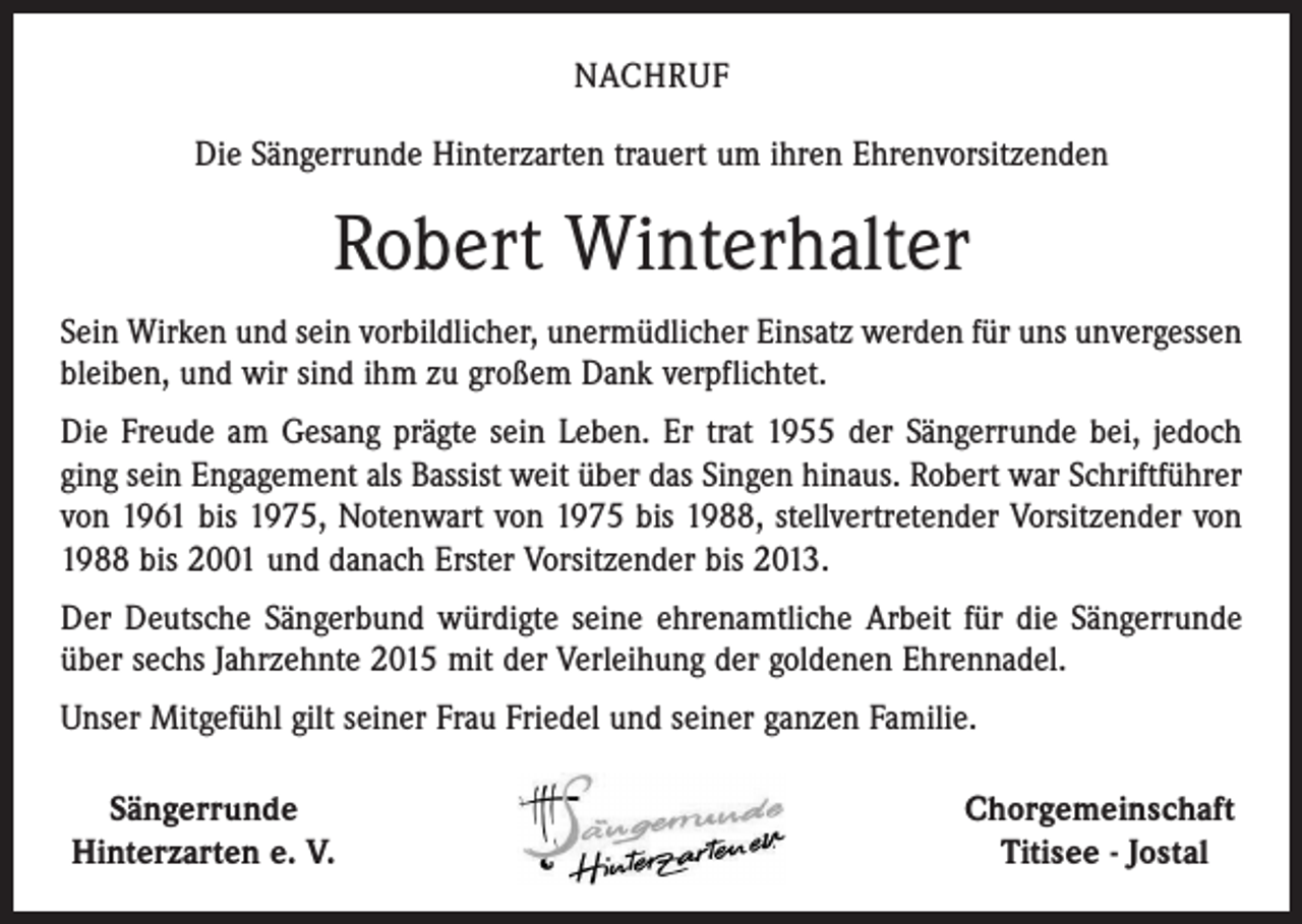 <p>NACHRUF<br />Die Sängerrunde Hinterzarten trauert um ihren Ehrenvorsitzenden</p><p>Robert Winterhalter<br />Sein Wirken und sein vorbildlicher, unermüdlicher Einsatz werden für uns unvergessen<br />bleiben, und wir sind ihm zu großem Dank verpflichtet.<br />Die Freude am Gesang prägte sein Leben. Er trat 1955 der Sängerrunde bei, jedoch<br />ging sein Engagement als Bassist weit über das Singen hinaus. Robert war Schriftführer<br />von 1961 bis 1975, Notenwart von 1975 bis 1988, stellvertretender Vorsitzender von<br />1988 bis 2001 und danach Erster Vorsitzender bis 2013.<br />Der Deutsche Sängerbund würdigte seine ehrenamtliche Arbeit für die Sängerrunde<br />über sechs Jahrzehnte 2015 mit der Verleihung der goldenen Ehrennadel.<br />Unser Mitgefühl gilt seiner Frau Friedel und seiner ganzen Familie.<br />Sängerrunde<br />Hinterzarten e. V.</p><p>Chorgemeinschaft<br />Titisee - Jostal</p>