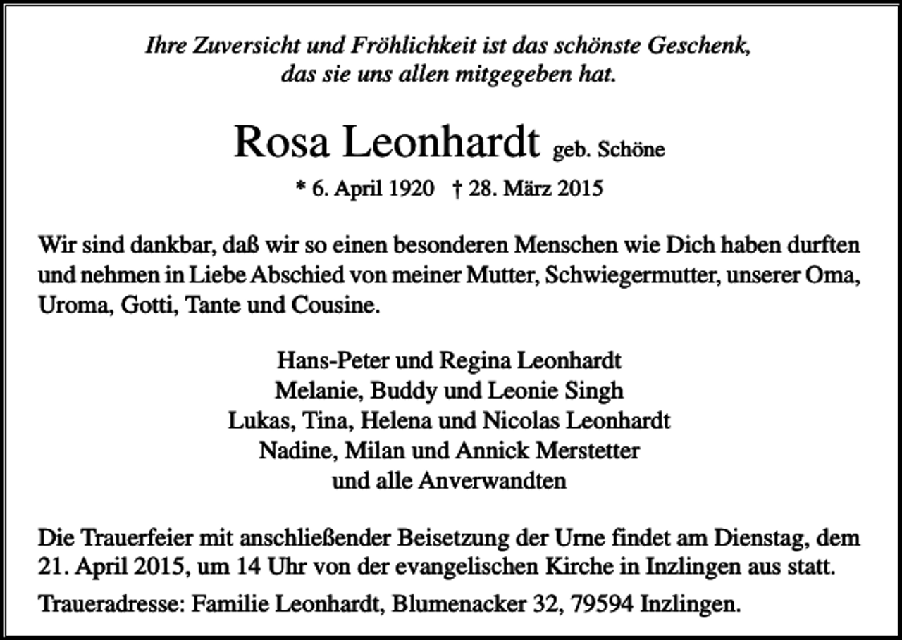 <p>Ihre Zuversicht und Fröhlichkeit ist das schönste Geschenk,<br />das sie uns allen mitgegeben hat.</p><p>Rosa Leonhardt geb. Schöne<br />* 6. April 1920 † 28. März 2015</p><p>Wir sind dankbar, daß wir so einen besonderen Menschen wie Dich haben durften<br />und nehmen in Liebe Abschied von meiner Mutter, Schwiegermutter, unserer Oma,<br />Uroma, Gotti, Tante und Cousine.<br />Hans-Peter und Regina Leonhardt<br />Melanie, Buddy und Leonie Singh<br />Lukas, Tina, Helena und Nicolas Leonhardt<br />Nadine, Milan und Annick Merstetter<br />und alle Anverwandten<br />Die Trauerfeier mit anschließender Beisetzung der Urne findet am Dienstag, dem<br />21. April 2015, um 14 Uhr von der evangelischen Kirche in Inzlingen aus statt.<br />Traueradresse: Familie Leonhardt, Blumenacker 32, 79594 Inzlingen.</p>