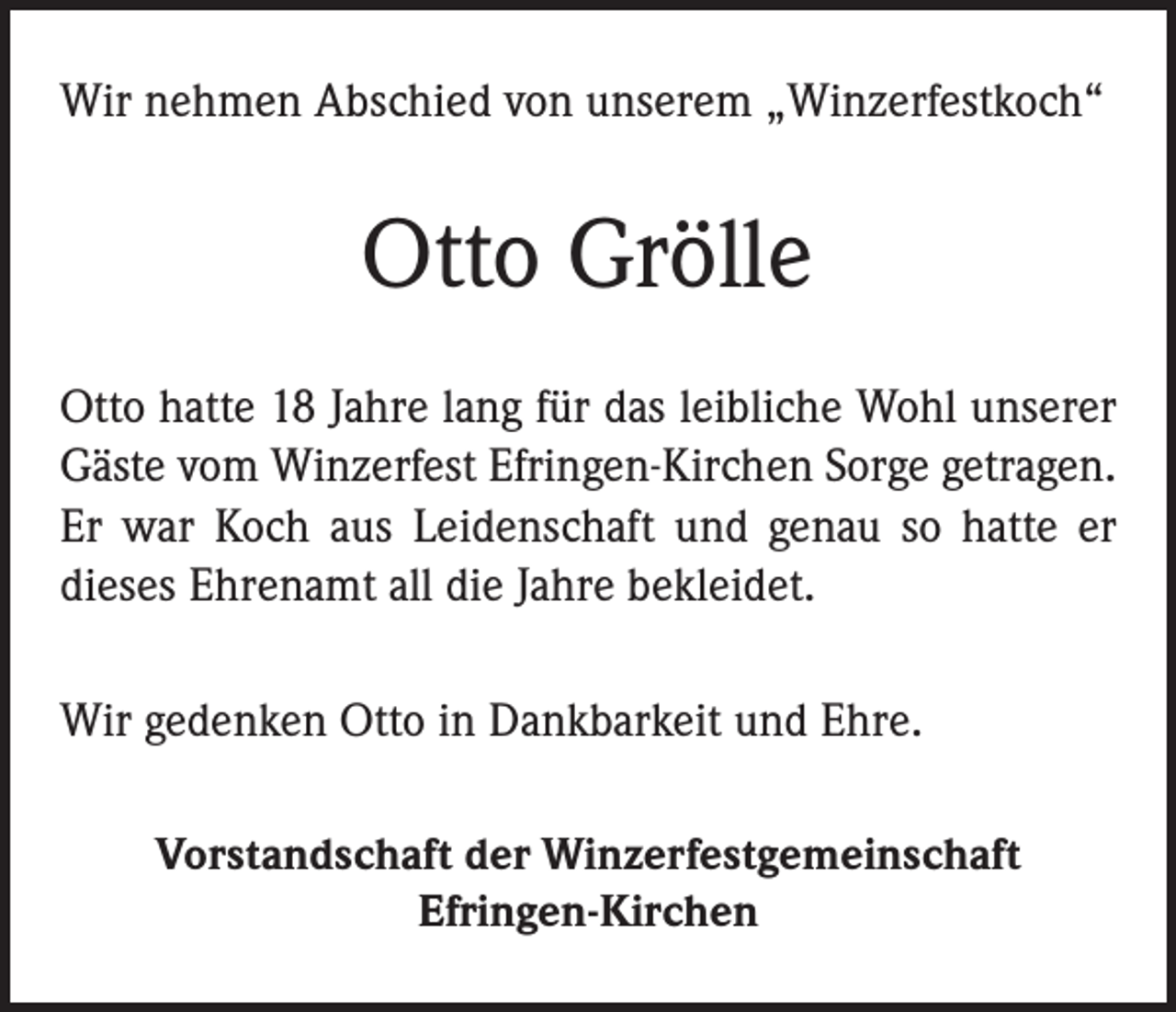 <p>Wir nehmen Abschied von unserem „Winzerfestkoch“</p><p>Otto Grölle<br />Otto hatte 18 Jahre lang für das leibliche Wohl unserer<br />Gäste vom Winzerfest Efringen-Kirchen Sorge getragen.<br />Er war Koch aus Leidenschaft und genau so hatte er<br />­dieses Ehrenamt all die Jahre bekleidet.<br />Wir gedenken Otto in Dankbarkeit und Ehre.<br />Vorstandschaft der Winzerfestgemeinschaft<br />Efringen-Kirchen</p>