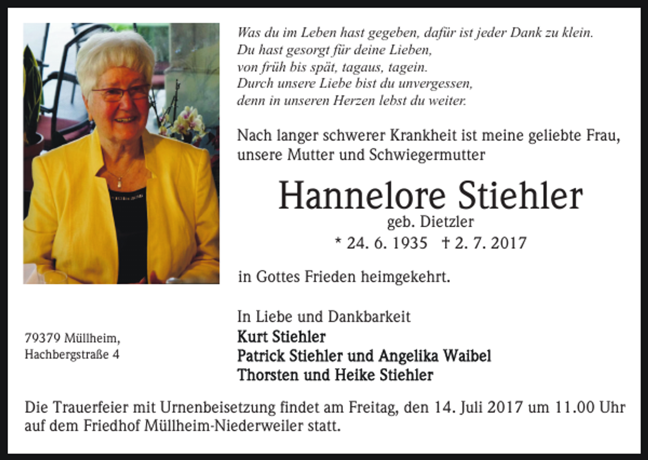 <p>W as d du<br />u i im<br />m LLeben<br />e b e n h hast<br />ast g gegeben,<br />e g e b e n, dafür<br />d af ür ist<br />e d er Dank<br />D a n k zzuu kl<br />ei n.<br />Was<br />ist jjeder<br />klein.<br />Du<br />D u hhast<br />ast ggesorgt<br />es or gt f für<br />ür ddeine<br />ei n e Lieben,<br />Li e b e n,<br />v o n fr<br />ü h bis<br />bis sspät,<br />p ät, ttagaus,<br />a g a us, tagein.<br />t a g ei n.<br />von<br />früh<br />Durch<br />bistdduu uunvergessen,<br />D ur c h uunsere<br />ns er e LiLiebe<br />e b e bist<br />n v er g ess e n,<br />d e n n iin<br />n uunseren<br />ns er e n Herzen<br />H erz e n llebst<br />e bst du<br />d u weiter.<br />w eit er.<br />denn</p><p>Nach<br />N a c h l alanger<br />n g er s schwerer<br />c h w er er KKrankheit<br />r a n k h eit ist meine<br />m ei n e geliebte<br />g eli e bt e Frau,<br />Fr a u,<br />unsere<br />u ns er e Mutter<br />M utt er uund<br />n d SSchwiegermutter<br />c h w i e g er m utt er</p><p>Stiehler<br />HHannelore<br />a n n el or<br />eDi et zlSti<br />e hl er<br />ggeb.<br />e b. Dietzler<br />er<br />*<br />* 24.<br />2 4. 6.<br />6. †<br />† 2.<br />2. 7.<br />7.</p><p>i n Gottes<br />G ott es Frieden<br />Fri e d e n heimgekehrt.<br />h ei m ge k e hrt.<br />in<br />In<br />I n Liebe<br />Li e b e und<br />u n d Dankbarkeit<br />D a n k b ar k eit<br />7 9 3 7 9 Müllheim,<br />79379<br />M üll h ei m,<br />HHachbergstraße<br />a c h b er gstr a ß e 44</p><p>Die<br />Di<br />e Tr<br />Trauerfeier<br />a u erf ei er mit<br />mit Ur<br />Urnenbeisetzung<br />n e n b eis et z u n g fifindet<br />n d et aam<br />m FFreitag,<br />r eit a g, den<br />d e n 14.<br />1 4. JJuli<br />uli 2017<br />2 0 1 7 um<br />u m 11.00<br />. Uhr<br />U hr<br />a uf dem<br />d e m Friedhof<br />Fri e d h of Müllheim-Niederweiler<br />M üll h e i m- Ni e d er w eil er statt.<br />st att.<br />auf</p>
