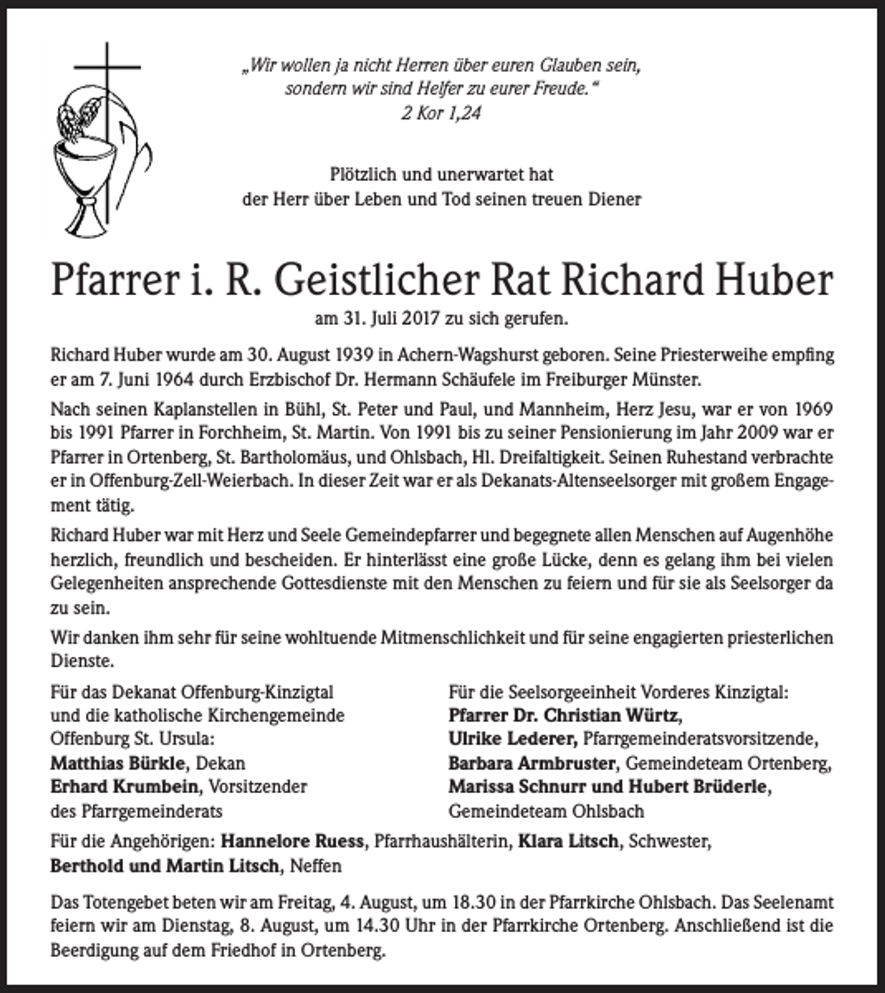 <p>„Wir wollen ja nicht Herren über euren Glauben sein,<br />sondern wir sind Helfer zu eurer Freude.“<br />2 Kor 1,24<br />Plötzlich und unerwartet hat<br />der Herr über Leben und Tod seinen treuen Diener</p><p>Pfarrer i. R. Geistlicher Rat Richard Huber<br />am 31. Juli 2017 zu sich gerufen.<br />Richard Huber wurde am 30. August 1939 in Achern-Wagshurst geboren. Seine Priesterweihe empfing<br />er am 7. Juni 1964 durch Erzbischof Dr. Hermann Schäufele im Freiburger Münster.<br />Nach seinen Kaplanstellen in Bühl, St. Peter und Paul, und Mannheim, Herz Jesu, war er von 1969<br />bis 1991 Pfarrer in Forchheim, St. Martin. Von 1991 bis zu seiner Pensionierung im Jahr 2009 war er<br />Pfarrer in Ortenberg, St. Bartholomäus, und Ohlsbach, Hl. Dreifaltigkeit. Seinen Ruhestand verbrachte<br />er in Offenburg-Zell-Weierbach. In dieser Zeit war er als Dekanats-Altenseelsorger mit großem Engagement tätig.<br />Richard Huber war mit Herz und Seele Gemeindepfarrer und begegnete allen Menschen auf Augenhöhe<br />herzlich, freundlich und bescheiden. Er hinterlässt eine große Lücke, denn es gelang ihm bei vielen<br />Gelegenheiten ansprechende Gottesdienste mit den Menschen zu feiern und für sie als Seelsorger da<br />zu sein.<br />Wir danken ihm sehr für seine wohltuende Mitmenschlichkeit und für seine engagierten priesterlichen<br />Dienste.<br />Für das Dekanat Offenburg-Kinzigtal<br />und die katholische Kirchengemeinde<br />Offenburg St. Ursula:<br />Matthias Bürkle, Dekan<br />Erhard Krumbein, Vorsitzender<br />des Pfarrgemeinderats</p><p>Für die Seelsorgeeinheit Vorderes Kinzigtal:<br />Pfarrer Dr. Christian Würtz,<br />Ulrike Lederer, Pfarrgemeinderatsvorsitzende,<br />Barbara Armbruster, Gemeindeteam Ortenberg,<br />Marissa Schnurr und Hubert Brüderle,<br />Gemeindeteam Ohlsbach</p><p>Für die Angehörigen: Hannelore Ruess, Pfarrhaushälterin, Klara Litsch, Schwester,<br />Berthold und Martin Litsch, Neffen<br />Das Totengebet beten wir am Freitag, 4. August, um 18.30 in der Pfarrkirche Ohlsbach. Das Seelenamt<br />feiern wir am Dienstag, 8. August, um 14.30 Uhr in der Pfarrkirche Ortenberg. Anschließend ist die<br />Beerdigung auf dem Friedhof in Ortenberg.</p>