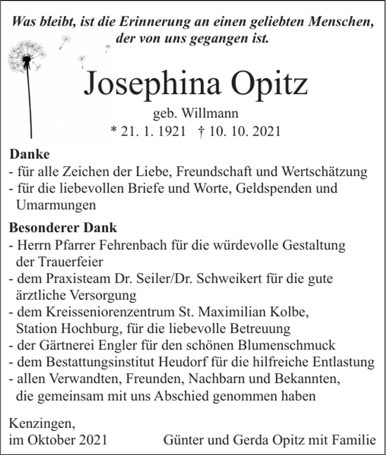 <p>Was bleibt, ist die Erinnerung an einen geliebten Menschen,<br />der von uns gegangen ist.</p><p>Josephina Opitz<br />geb. Willmann<br />* 21. 1. 1921 † 10. 10. 2021<br />Danke<br />- für alle Zeichen der Liebe, Freundschaft und Wertschätzung<br />- für die liebevollen Briefe und Worte, Geldspenden und<br />Umarmungen<br />Besonderer Dank<br />- Herrn Pfarrer Fehrenbach für die würdevolle Gestaltung<br />der Trauerfeier<br />- dem Praxisteam Dr. Seiler/Dr. Schweikert für die gute<br />ärztliche Versorgung<br />- dem Kreisseniorenzentrum St. Maximilian Kolbe,<br />Station Hochburg, für die liebevolle Betreuung<br />- der Gärtnerei Engler für den schönen Blumenschmuck<br />- dem Bestattungsinstitut Heudorf für die hilfreiche Entlastung<br />- allen Verwandten, Freunden, Nachbarn und Bekannten,<br />die gemeinsam mit uns Abschied genommen haben<br />Kenzingen,<br />im Oktober 2021</p><p>Günter und Gerda Opitz mit Familie</p>