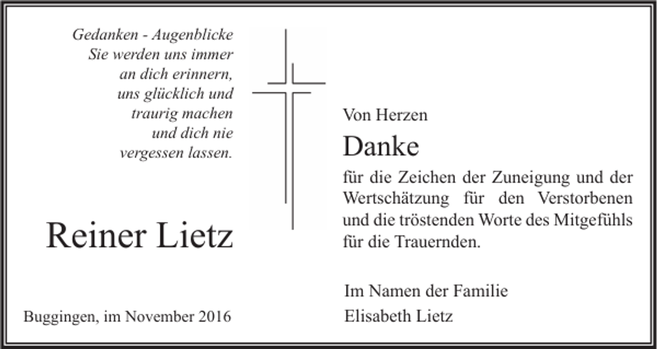 <p>Gedanken - Augenblicke<br />Sie werden uns immer<br />an dich erinnern,<br />uns glücklich und<br />traurig machen<br />und dich nie<br />vergessen lassen.</p><p>Reiner Lietz<br />Buggingen, im November 2016</p><p>Von Herzen</p><p>Danke</p><p>für die Zeichen der Zuneigung und der<br />Wertschätzung für den Verstorbenen<br />und die tröstenden Worte des Mitgefühls<br />für die Trauernden.<br />Im Namen der Familie<br />Elisabeth Lietz</p>