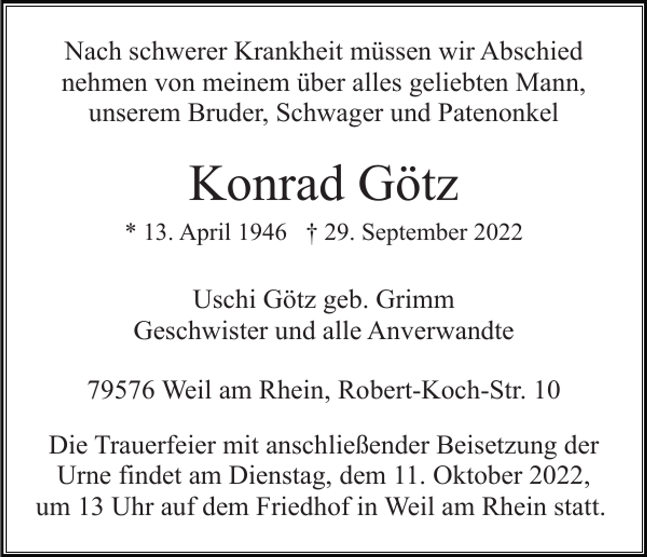 <p>Nach schwerer Krankheit müssen wir Abschied<br />nehmen von meinem über alles geliebten Mann,<br />unserem Bruder, Schwager und Patenonkel</p><p>Konrad Götz<br />* 13. April 1946 † 29. September 2022</p><p>Uschi Götz geb. Grimm<br />Geschwister und alle Anverwandte<br />79576 Weil am Rhein, Robert-Koch-Str. 10<br />Die Trauerfeier mit anschließender Beisetzung der<br />Urne findet am Dienstag, dem 11. Oktober 2022,<br />um 13 Uhr auf dem Friedhof in Weil am Rhein statt.</p>