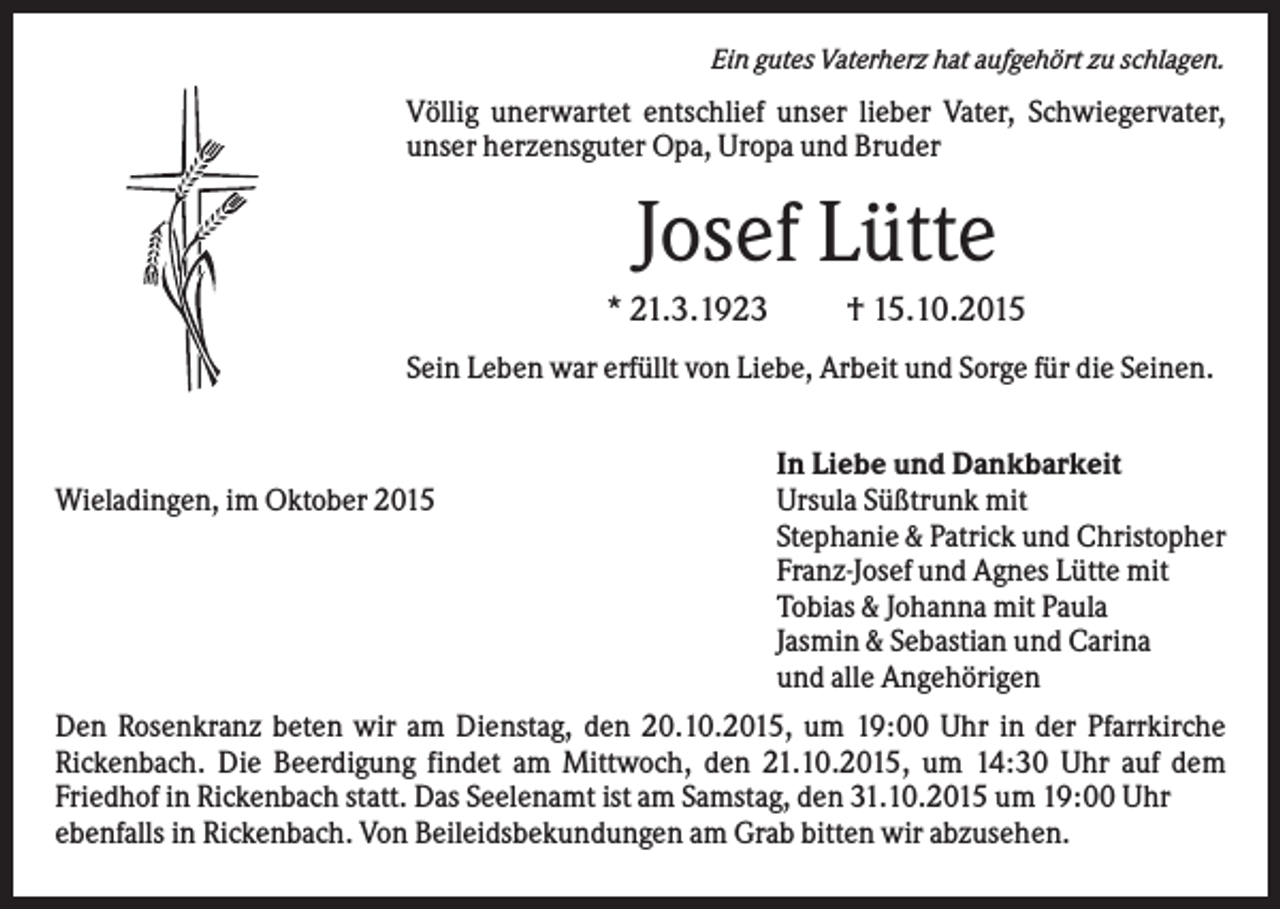 <p>Ein gutes Vaterherz hat aufgehört zu schlagen.</p><p>Völlig unerwartet entschlief unser lieber Vater, Schwiegervater,<br />unser herzensguter Opa, Uropa und Bruder</p><p>Josef Lütte<br />* 21.3.1923</p><p>† 15.10.2015</p><p>Sein Leben war erfüllt von Liebe, Arbeit und Sorge für die Seinen.</p><p>Wieladingen, im Oktober 2015</p><p>In Liebe und Dankbarkeit<br />Ursula Süßtrunk mit<br />Stephanie &amp; Patrick und Christopher<br />Franz-Josef und Agnes Lütte mit<br />Tobias &amp; Johanna mit Paula<br />Jasmin &amp; Sebastian und Carina<br />und alle Angehörigen</p><p>Den Rosenkranz beten wir am Dienstag, den 20.10.2015, um 19:00 Uhr in der Pfarrkirche<br />Rickenbach. Die Beerdigung findet am Mittwoch, den 21.10.2015, um 14:30 Uhr auf dem<br />Friedhof in Rickenbach statt. Das Seelenamt ist am Samstag, den 31.10.2015 um 19:00 Uhr<br />ebenfalls in Rickenbach. Von Beileidsbekundungen am Grab bitten wir abzusehen.</p>