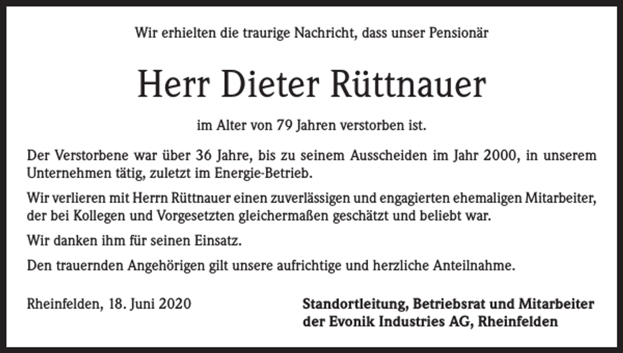 <p>Wir erhielten die traurige Nachricht, dass unser Pensionär</p><p>Herr Dieter Rüttnauer<br />im Alter von 79 Jahren verstorben ist.<br />Der Verstorbene war über 36 Jahre, bis zu seinem Ausscheiden im Jahr 2000, in unserem<br />Unternehmen tätig, zuletzt im Energie-Betrieb.<br />Wir verlieren mit Herrn Rüttnauer einen zuverlässigen und engagierten ehemaligen Mitarbeiter,<br />der bei Kollegen und Vorgesetzten gleichermaßen geschätzt und beliebt war.<br />Wir danken ihm für seinen Einsatz.<br />Den trauernden Angehörigen gilt unsere aufrichtige und herzliche Anteilnahme.<br />Rheinfelden, 18. Juni 2020 Standortleitung, Betriebsrat und Mitarbeiter<br />der Evonik Industries AG, Rheinfelden</p>