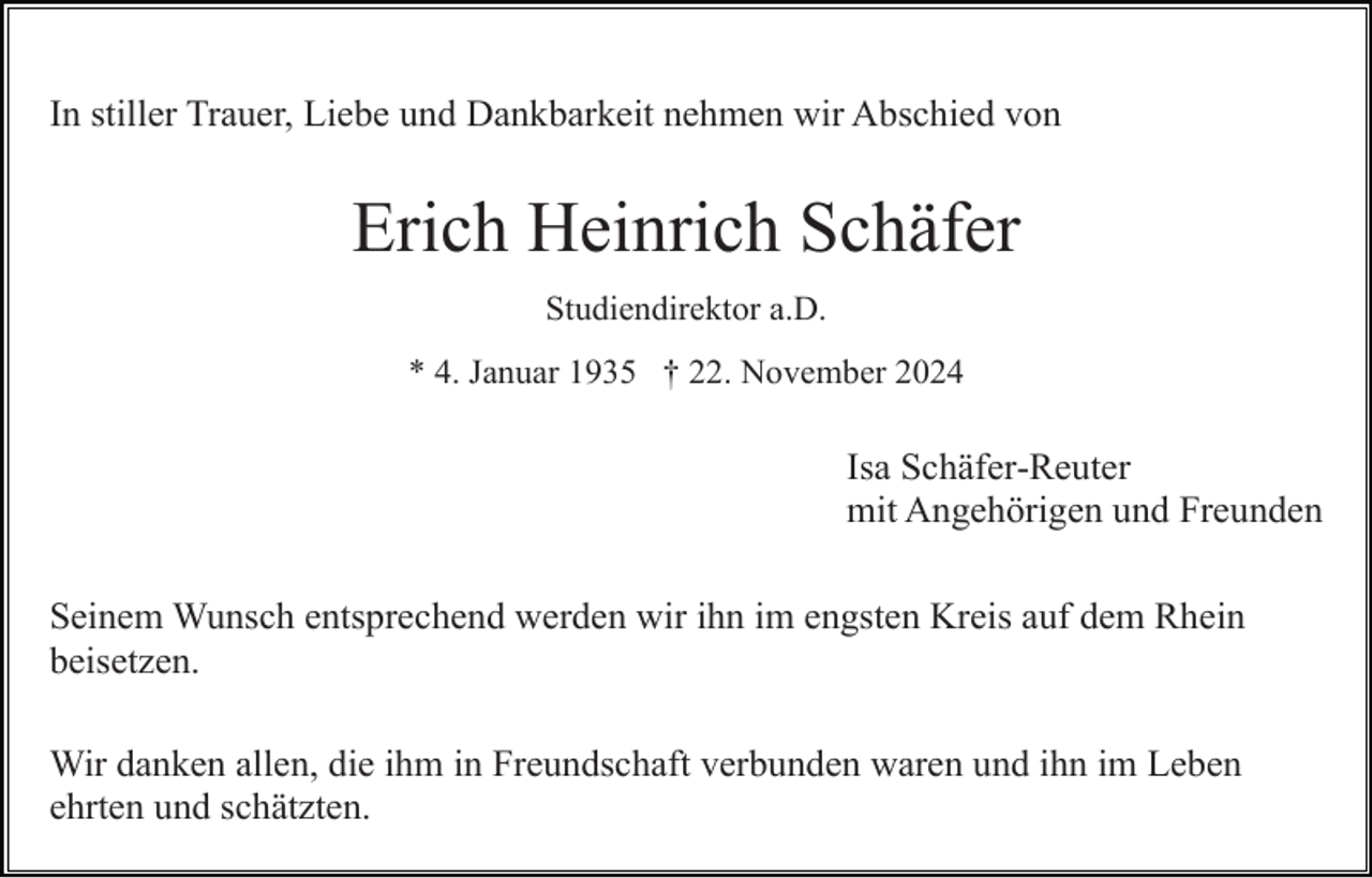 <p>In stiller Trauer, Liebe und Dankbarkeit nehmen wir Abschied von</p><p>Erich Heinrich Schäfer<br />Studiendirektor a.D.<br />* 4. Januar 1935 † 22. November 2024</p><p>Isa Schäfer-Reuter<br />mit Angehörigen und Freunden<br />Seinem Wunsch entsprechend werden wir ihn im engsten Kreis auf dem Rhein<br />beisetzen.<br />Wir danken allen, die ihm in Freundschaft verbunden waren und ihn im Leben<br />ehrten und schätzten.</p>