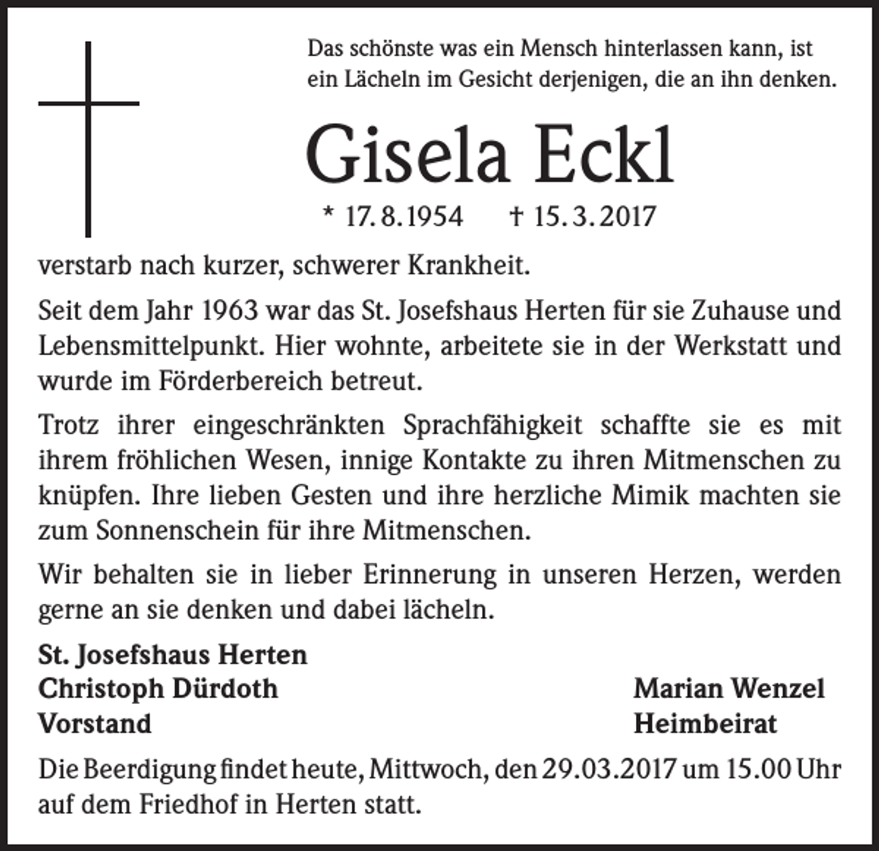 <p>Das schönste was ein Mensch hinterlassen kann, ist<br />ein Lächeln im Gesicht derjenigen, die an ihn denken.</p><p>Gisela Eckl<br />* 17. 8.1954 † 15. 3. 2017</p><p>verstarb nach kurzer, schwerer Krankheit.<br />Seit dem Jahr 1963 war das St. Josefshaus Herten für sie Zuhause und<br />Lebensmittelpunkt. Hier wohnte, arbeitete sie in der Werkstatt und<br />wurde im Förderbereich betreut.<br />Trotz ihrer eingeschränkten Sprachfähigkeit schaffte sie es mit<br />ihrem fröhlichen Wesen, innige Kontakte zu ihren Mitmenschen zu<br />knüpfen. Ihre lieben Gesten und ihre herzliche Mimik machten sie<br />zum Sonnenschein für ihre Mitmenschen.<br />Wir behalten sie in lieber Erinnerung in unseren Herzen, werden<br />gerne an sie denken und dabei lächeln.<br />St. Josefshaus Herten<br />Christoph Dürdoth<br />Marian Wenzel<br />Vorstand<br />Heimbeirat<br />Die Beerdigung findet heute, Mittwoch, den 29.03.2017 um 15.00 Uhr<br />auf dem Friedhof in Herten statt.</p>