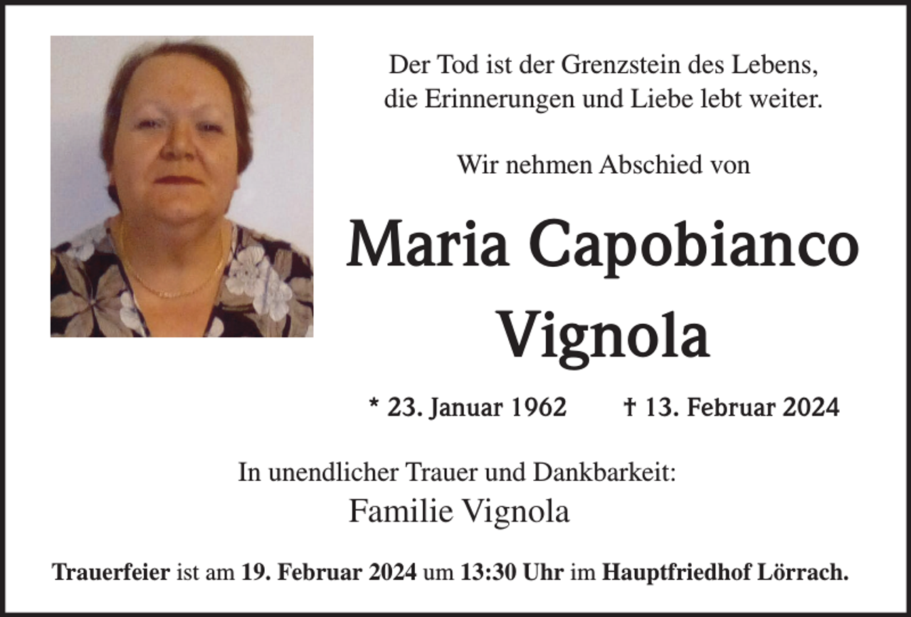 <p>Der Tod ist der Grenzstein des Lebens,<br />die Erinnerungen und Liebe lebt weiter.<br />Wir nehmen Abschied von</p><p>Maria Capobianco<br />Vignola<br />* 23. Januar 1962</p><p>† 13. Februar 2024</p><p>In unendlicher Trauer und Dankbarkeit:</p><p>Familie Vignola<br />Trauerfeier ist am 19. Februar 2024 um 13:30 Uhr im Hauptfriedhof Lörrach.</p>