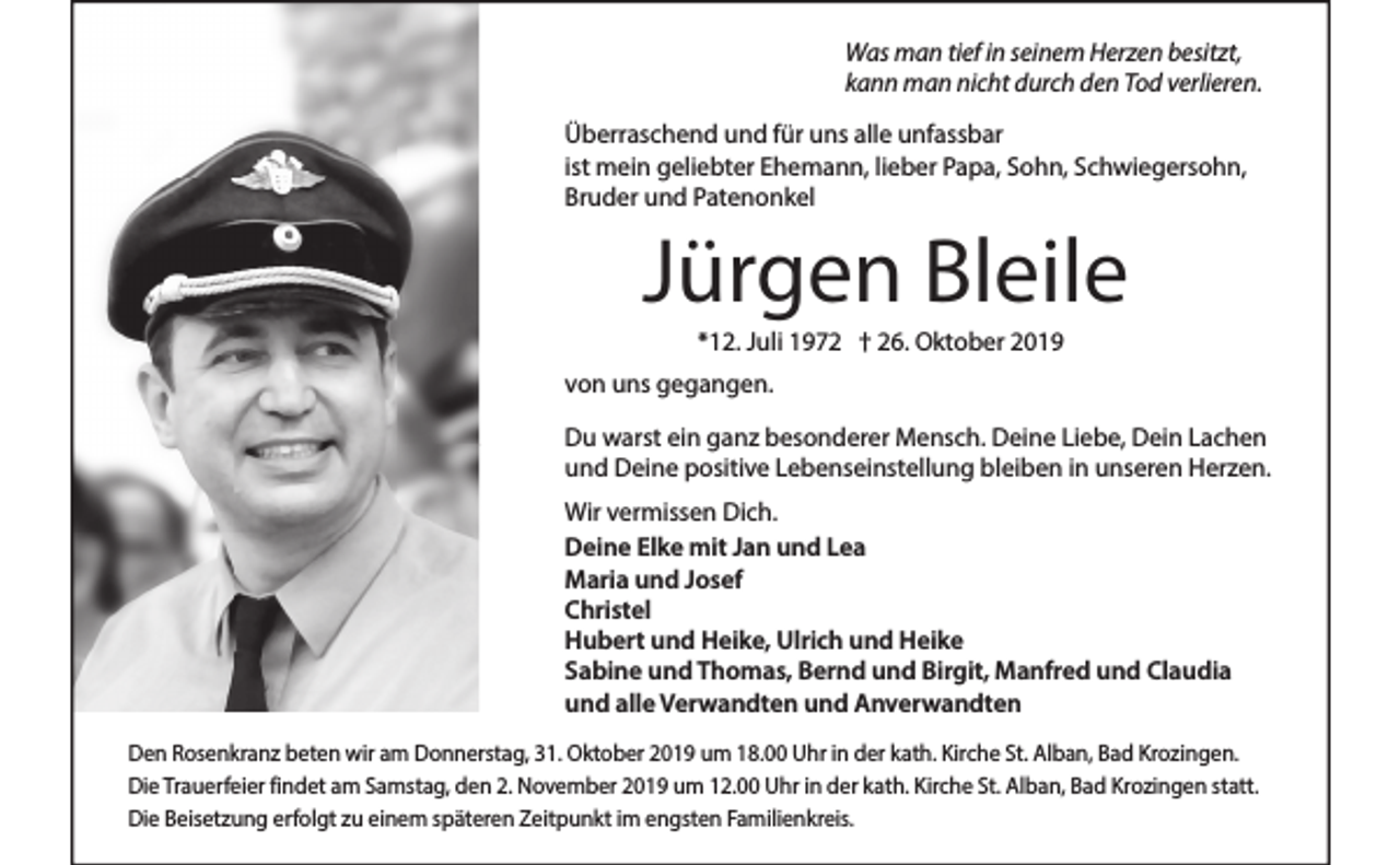 <p>Was man tief in seinem Herzen besitzt,<br />kann man nicht durch den Tod verlieren.<br />Überraschend und für uns alle unfassbar<br />ist mein geliebter Ehemann, lieber Papa, Sohn, Schwiegersohn,<br />Bruder und Patenonkel</p><p>Jürgen Bleile<br />*12. Juli 1972 † 26. Oktober 2019<br />von uns gegangen.<br />Du warst ein ganz besonderer Mensch. Deine Liebe, Dein Lachen<br />und Deine positive Lebenseinstellung bleiben in unseren Herzen.<br />Wir vermissen Dich.<br />Deine Elke mit Jan und Lea<br />Maria und Josef<br />Christel<br />Hubert und Heike, Ulrich und Heike<br />Sabine und Thomas, Bernd und Birgit, Manfred und Claudia<br />und alle Verwandten und Anverwandten<br />Den Rosenkranz beten wir am Donnerstag, 31. Oktober 2019 um 18.00 Uhr in der kath. Kirche St. Alban, Bad Krozingen.<br />Die Trauerfeier findet am Samstag, den 2. November 2019 um 12.00 Uhr in der kath. Kirche St. Alban, Bad Krozingen statt.<br />Die Beisetzung erfolgt zu einem späteren Zeitpunkt im engsten Familienkreis.</p>