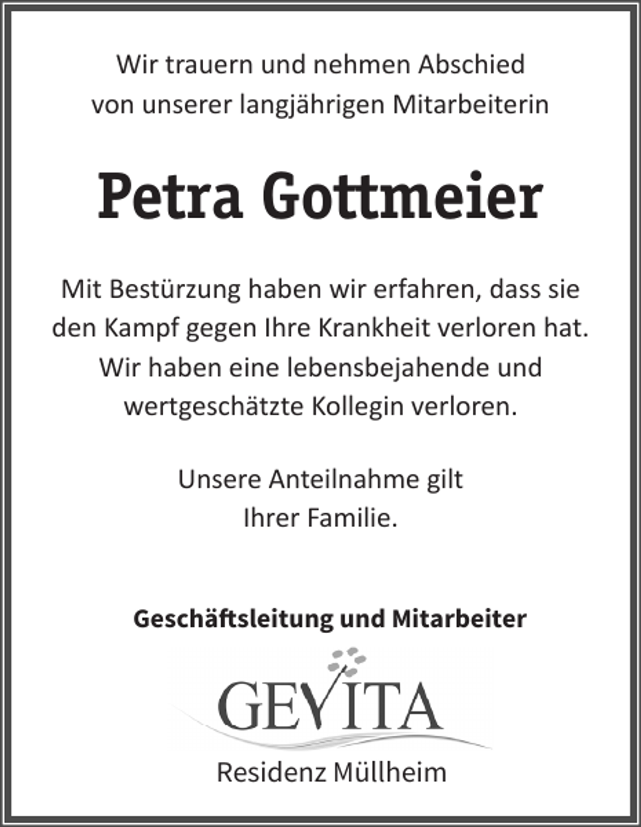 <p>Wirtrauern<br />trauernund<br />undnehmen<br />nehmen<br />Abschied<br />Wir<br />Abschied<br />von<br />von unserer ehemaligen<br />langjährigenlangjährigen<br />Mitarbeiterin<br />Mitarbeiterin</p><p>Petra Gottmeier<br />Mit Bestürzung haben wir erfahren, dass sie<br />Sie wargegen<br />eine wertgeschätzte<br />den Kampf<br />Ihre KrankheitKollegin<br />verloreninhat.<br />unserer<br />Seniorenresidenz<br />und wurde<br />allWir<br />haben<br />eine lebensbejahende<br />und<br />seits bewundert für den Mut und die<br />wertgeschätzte Kollegin verloren.<br />Energie mit welchen sie gegen ihre<br />Krankheit angekämpft hat.</p><p>Unsere Anteilnahme gilt<br />Ihrer<br />Familie. gilt<br />Unsere<br />Anteilnahme<br />den Angehörigen.</p><p>Geschäftsleitung und Mitarbeiter</p><p>Residenz Müllheim</p>