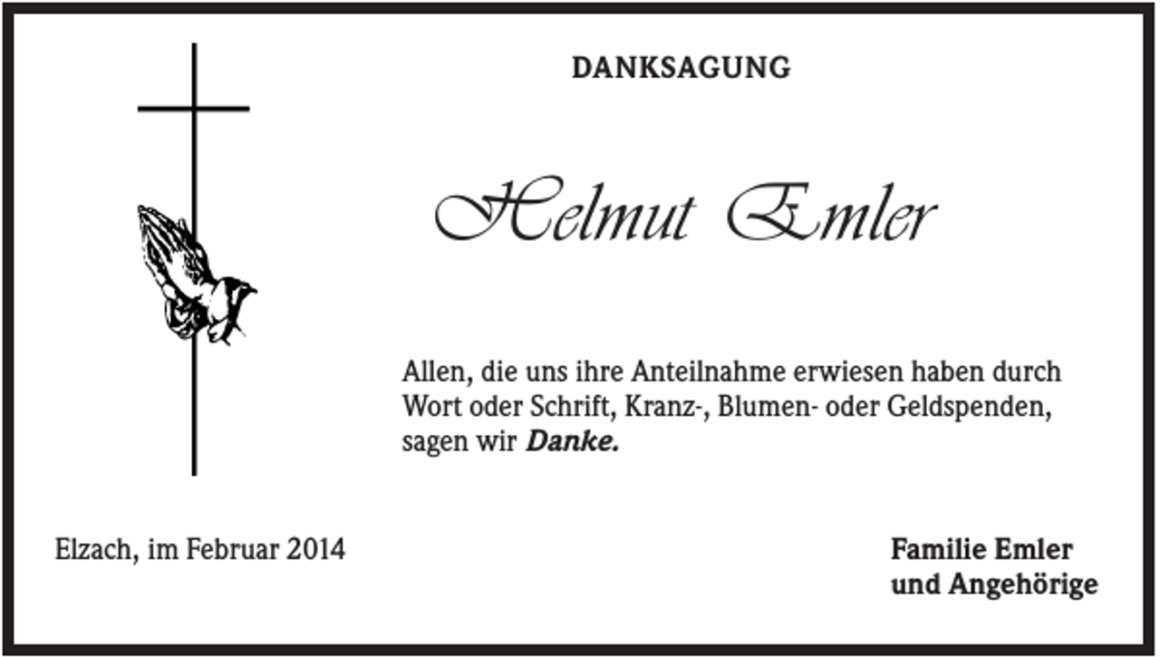 <p>DANKSAGUNG</p><p>Helmut Emler<br />Allen, die uns ihre Anteilnahme erwiesen haben durch<br />Wort oder Schrift, Kranz-, Blumen- oder Geldspenden,<br />sagen wir Danke.</p><p>Elzach, im Februar 2014</p><p>Familie Emler<br />und Angehörige</p>
