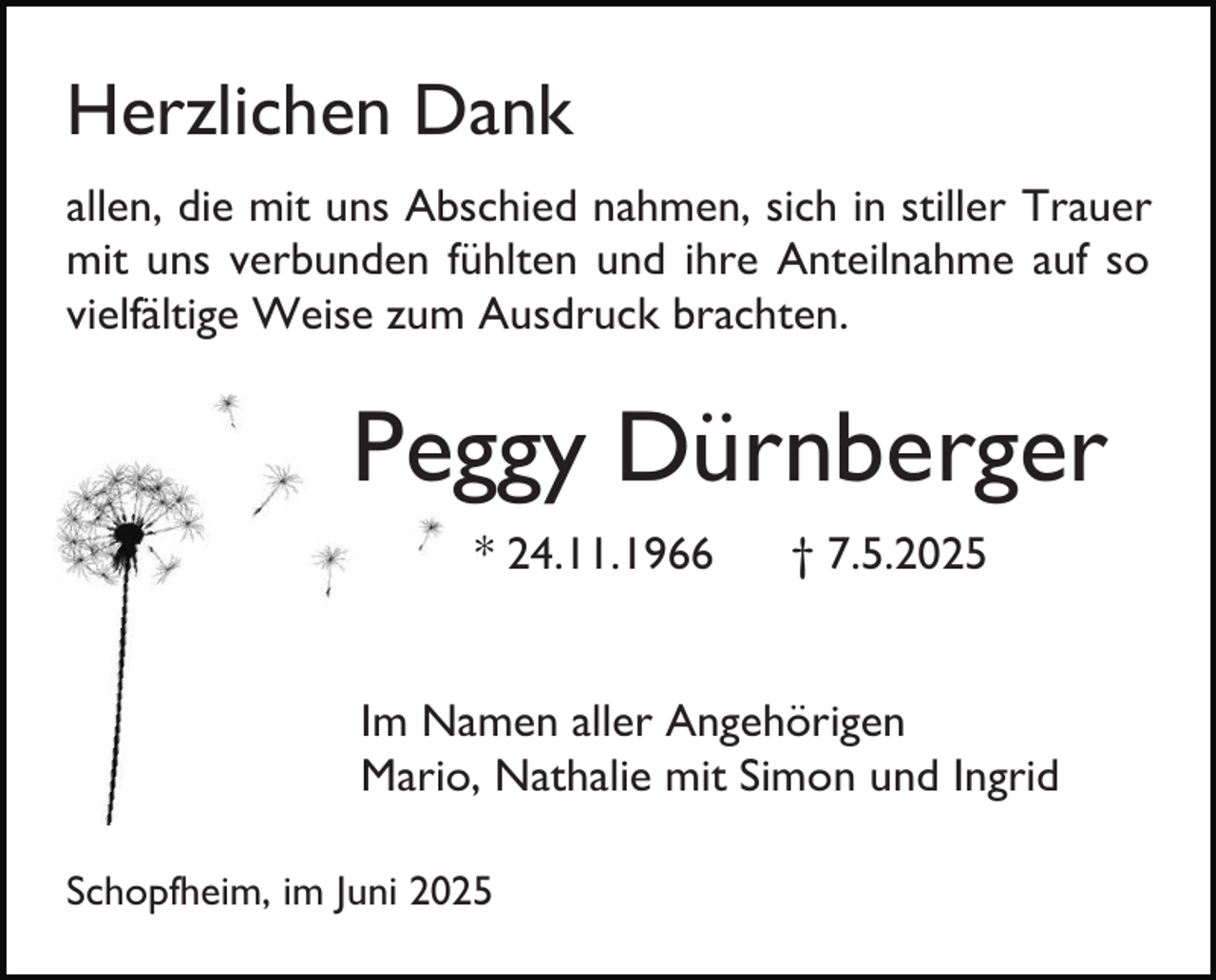 <p>Herzlichen Dank<br />allen, die mit uns Abschied nahmen, sich in stiller Trauer<br />mit uns verbunden fühlten und ihre Anteilnahme auf so<br />vielfältige Weise zum Ausdruck brachten.</p><p>Peggy Dürnberger<br />* 24.11.1966</p><p>† 7.5.2025</p><p>Im Namen aller Angehörigen<br />Mario, Nathalie mit Simon und Ingrid<br />Schopfheim, im Juni 2025</p>