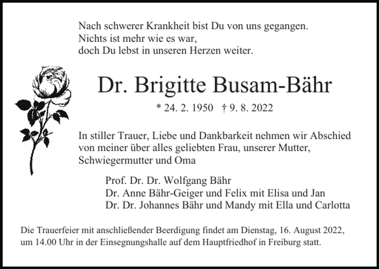 <p>Nach schwerer Krankheit bist Du von uns gegangen.<br />Nichts ist mehr wie es war,<br />doch Du lebst in unseren Herzen weiter.</p><p>Dr. Brigitte Busam-Bähr<br />* 24. 2. 1950 † 9. 8. 2022<br />In stiller Trauer, Liebe und Dankbarkeit nehmen wir Abschied<br />von meiner über alles geliebten Frau, unserer Mutter,<br />Schwiegermutter und Oma<br />Prof. Dr. Dr. Wolfgang Bähr<br />Dr. Anne Bähr-Geiger und Felix mit Elisa und Jan<br />Dr. Dr. Johannes Bähr und Mandy mit Ella und Carlotta<br />Die Trauerfeier mit anschließender Beerdigung findet am Dienstag, 16. August 2022,<br />um 14.00 Uhr in der Einsegnungshalle auf dem Hauptfriedhof in Freiburg statt.</p>
