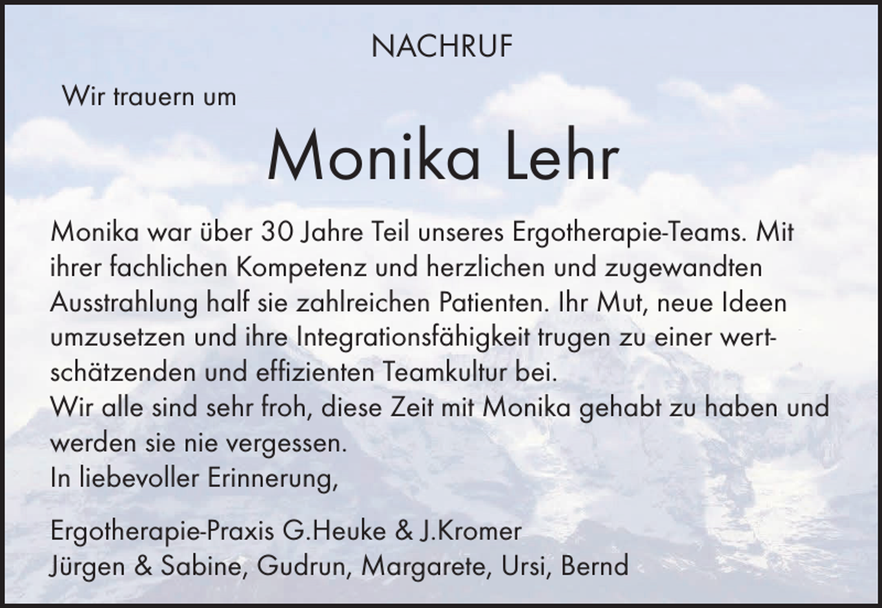 <p>NACHRUF<br />Wir trauern um</p><p>Monika Lehr<br />Monika war über 30 Jahre Teil unseres Ergotherapie-Teams. Mit<br />ihrer fachlichen Kompetenz und herzlichen und zugewandten<br />Ausstrahlung half sie zahlreichen Patienten. Ihr Mut, neue Ideen<br />umzusetzen und ihre Integrationsfähigkeit trugen zu einer wertschätzenden und effizienten Teamkultur bei.<br />Wir alle sind sehr froh, diese Zeit mit Monika gehabt zu haben und<br />werden sie nie vergessen.<br />In liebevoller Erinnerung,<br />Ergotherapie-Praxis G.Heuke &amp; J.Kromer<br />Jürgen &amp; Sabine, Gudrun, Margarete, Ursi, Bernd</p>