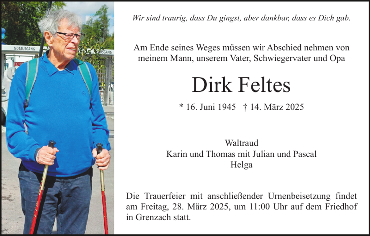 <p>Wir sind traurig, dass Du gingst, aber dankbar, dass es Dich gab.</p><p>Am Ende seines Weges müssen wir Abschied nehmen von<br />meinem Mann, unserem Vater, Schwiegervater und Opa</p><p>Dirk Feltes<br />* 16. Juni 1945 † 14. März 2025</p><p>Waltraud<br />Karin und Thomas mit Julian und Pascal<br />Helga<br />Die Trauerfeier mit anschließender Urnenbeisetzung findet<br />am Freitag, 28. März 2025, um 11:00 Uhr auf dem Friedhof<br />in Grenzach statt.</p>