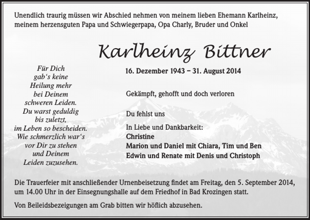 <p>Unendlich traurig müssen wir Abschied nehmen von meinem lieben Ehemann Karlheinz,<br />meinem herzensguten Papa und Schwiegerpapa, Opa Charly, Bruder und Onkel</p><p>Karlheinz Bittner</p><p>Für<br />Dich<br />gab‘s keine<br />Heilung mehr</p><p>bei Deinem<br />schweren Leiden.<br />Du warst geduldig</p><p>bis zuletzt,</p><p>im<br />Leben so bescheiden.<br />war‘s<br />Wie schmerzlich</p><p>vor Dir zu stehen<br />und Deinem<br />Leiden zuzusehen.</p><p>16. Dezember 1943 – 31. August 2014<br />Gekämpft, gehofft und doch verloren<br />Du fehlst uns<br />In Liebe und Dankbarkeit:<br />Christine<br />Marion und Daniel mit Chiara, Tim und Ben<br />Edwin und Renate mit Denis und Christoph</p><p>Die Trauerfeier mit anschließender Urnenbeisetzung findet am Freitag, den 5. September 2014,<br />um 14.00 Uhr in der Einsegnungshalle auf dem Friedhof in Bad Krozingen statt.<br />Von Beileidsbezeigungen am Grab bitten wir höflich abzusehen.</p>