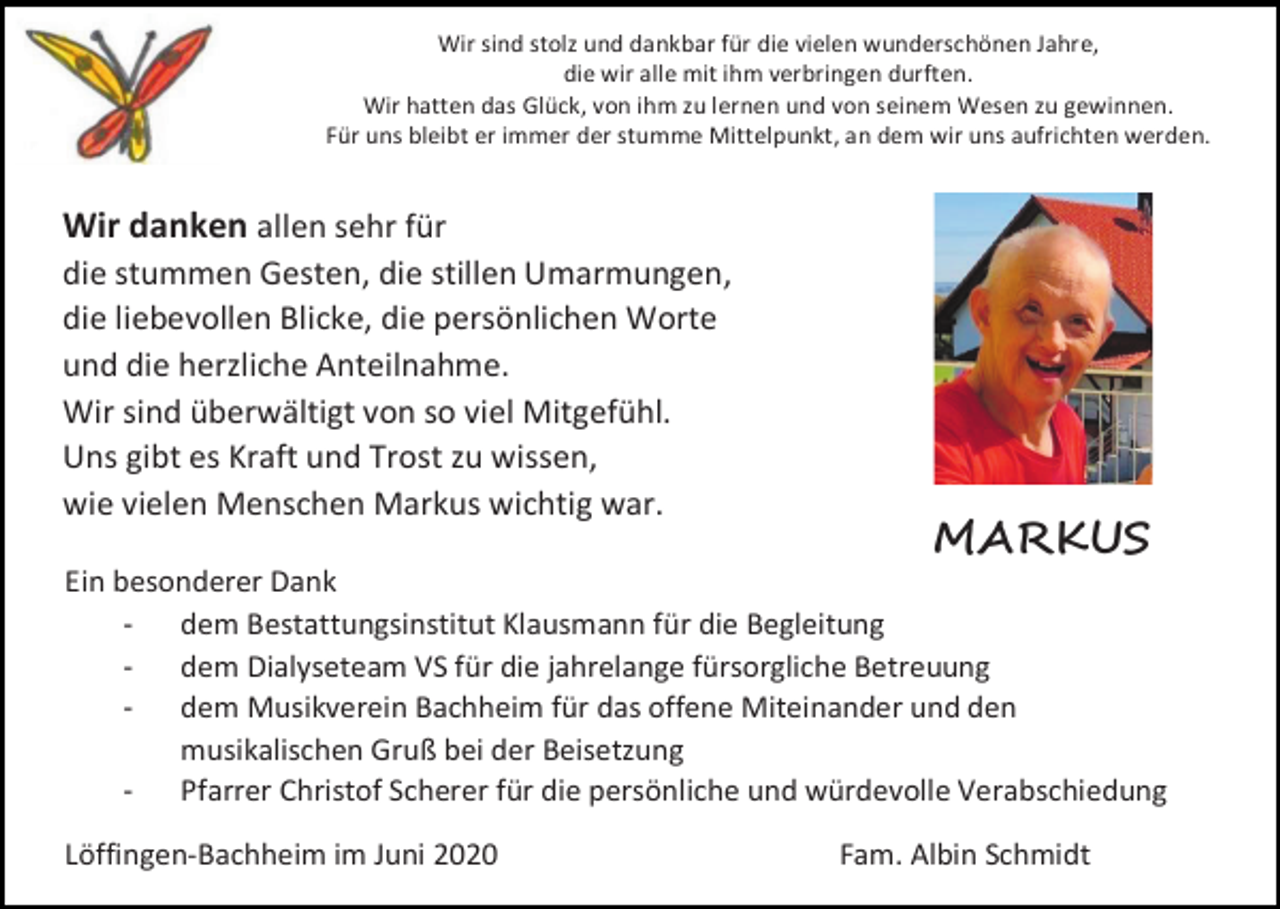 <p>Wir sind stolz und dankbar für die vielen wunderschönen Jahre,<br />die wir alle mit ihm verbringen durften.<br />Wir hatten das Glück, von ihm zu lernen und von seinem Wesen zu gewinnen.<br />Für uns bleibt er immer der stumme Mittelpunkt, an dem wir uns aufrichten werden.</p><p>Wir danken allen sehr für<br />die stummen Gesten, die stillen Umarmungen,<br />die liebevollen Blicke, die persönlichen Worte<br />und die herzliche Anteilnahme.<br />Wir sind überwältigt von so viel Mitgefühl.<br />Uns gibt es Kraft und Trost zu wissen,<br />wie vielen Menschen Markus wichtig war.</p><p>MARKUS</p><p>Ein besonderer Dank<br />- dem Bestattungsinstitut Klausmann für die Begleitung<br />- dem Dialyseteam VS für die jahrelange fürsorgliche Betreuung<br />- dem Musikverein Bachheim für das offene Miteinander und den<br />musikalischen Gruß bei der Beisetzung<br />- Pfarrer Christof Scherer für die persönliche und würdevolle Verabschiedung<br />Löffingen-Bachheim im Juni 2020</p><p>Fam. Albin Schmidt</p>