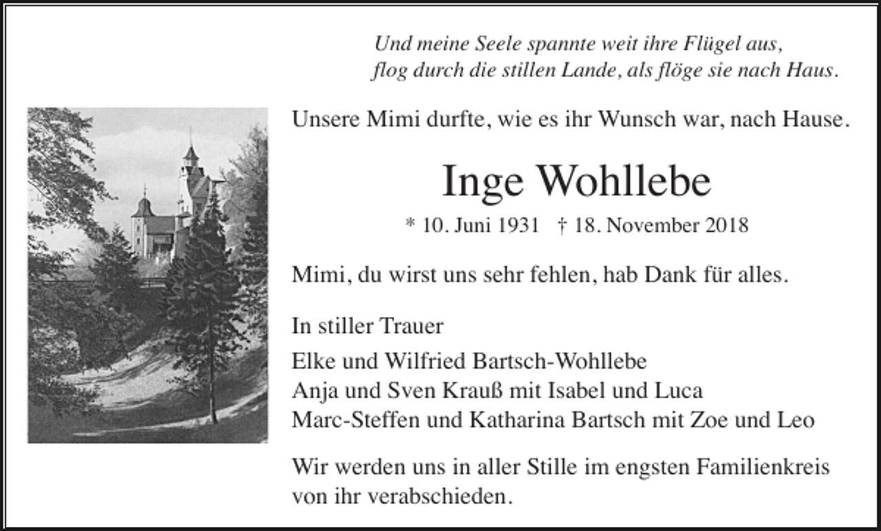 <p>Und meine Seele spannte weit ihre Flügel aus,<br />flog durch die stillen Lande, als flöge sie nach Haus.</p><p>Unsere Mimi durfte, wie es ihr Wunsch war, nach Hause.</p><p>Inge Wohllebe<br />* 10. Juni 1931 † 18. November 2018</p><p>Mimi, du wirst uns sehr fehlen, hab Dank für alles.<br />In stiller Trauer<br />Elke und Wilfried Bartsch-Wohllebe<br />Anja und Sven Krauß mit Isabel und Luca<br />Marc-Steffen und Katharina Bartsch mit Zoe und Leo<br />Wir werden uns in aller Stille im engsten Familienkreis<br />von ihr verabschieden.</p>