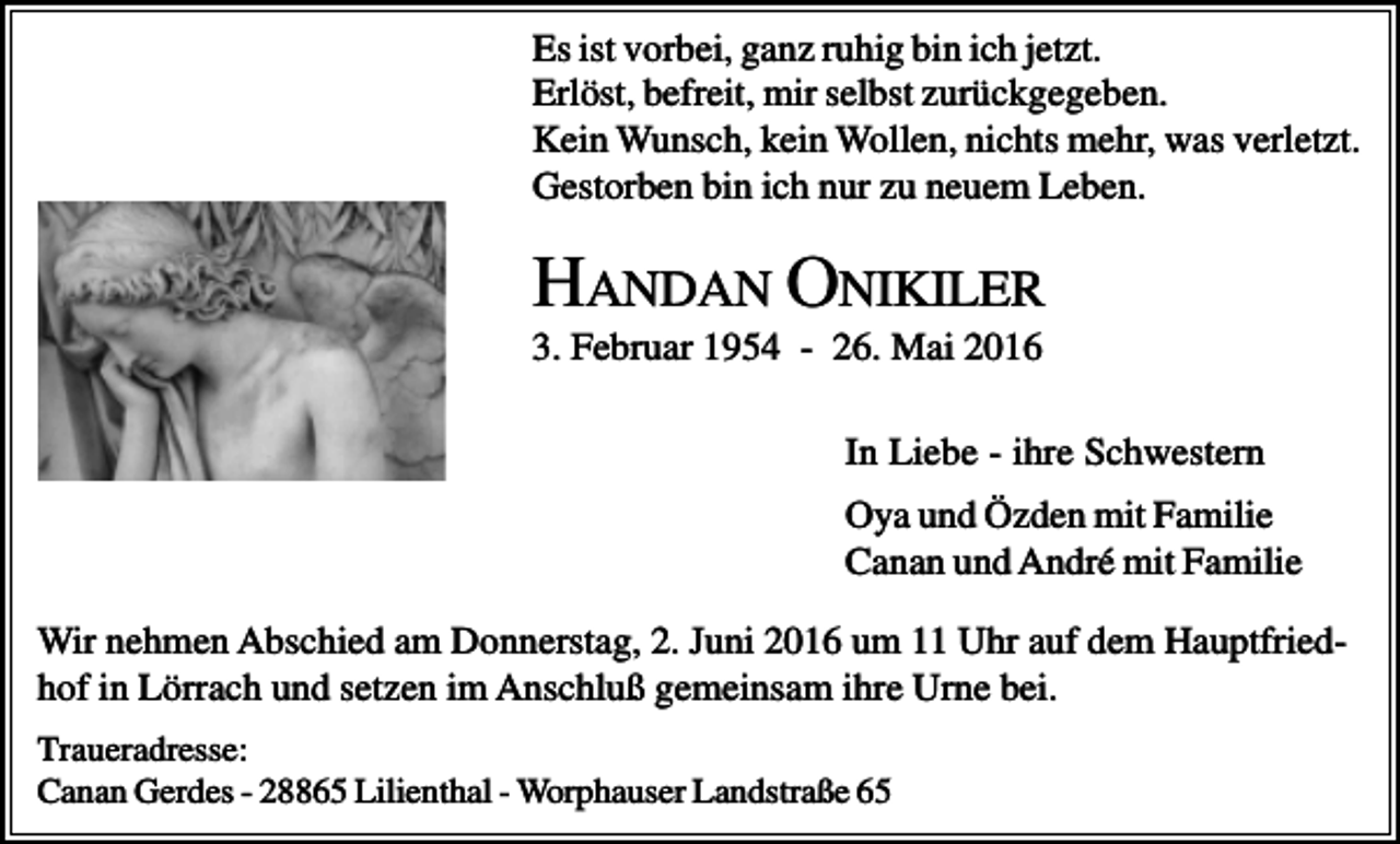 <p>Es ist vorbei, ganz ruhig bin ich jetzt.<br />Erlöst, befreit, mir selbst zurückgegeben.<br />Kein Wunsch, kein Wollen, nichts mehr, was verletzt.<br />Gestorben bin ich nur zu neuem Leben.</p><p>HANDAN ONIKILER<br />3. Februar 1954 - 26. Mai 2016<br />In Liebe - ihre Schwestern<br />Oya und Özden mit Familie<br />Canan und André mit Familie<br />Wir nehmen Abschied am Donnerstag, 2. Juni 2016 um 11 Uhr auf dem Hauptfriedhof in Lörrach und setzen im Anschluß gemeinsam ihre Urne bei.<br />Traueradresse:<br />Canan Gerdes - 28865 Lilienthal - Worphauser Landstraße 65</p>
