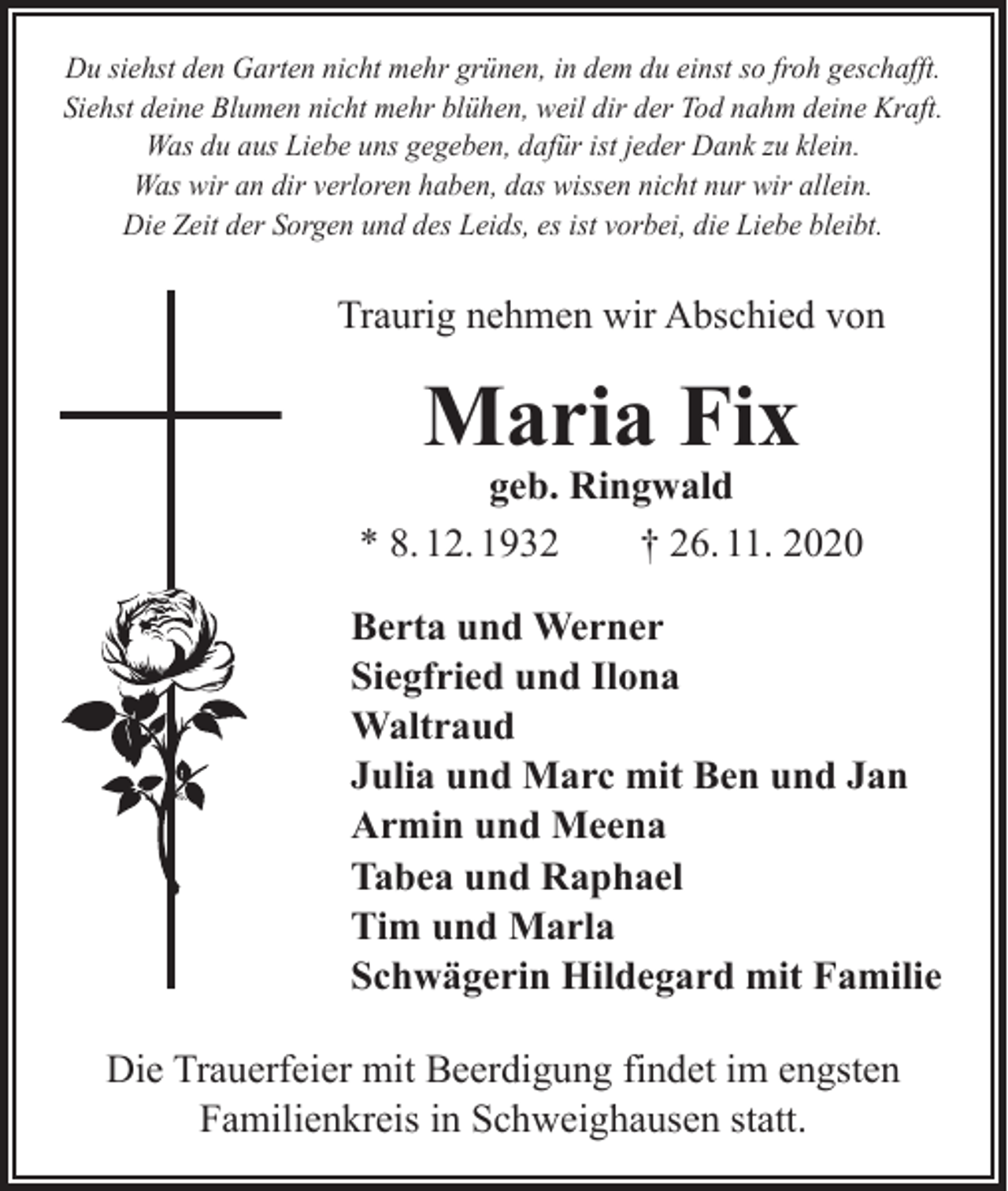 <p>Du siehst den Garten nicht mehr grünen, in dem du einst so froh geschafft.<br />Siehst deine Blumen nicht mehr blühen, weil dir der Tod nahm deine Kraft.<br />Was du aus Liebe uns gegeben, dafür ist jeder Dank zu klein.<br />Was wir an dir verloren haben, das wissen nicht nur wir allein.<br />Die Zeit der Sorgen und des Leids, es ist vorbei, die Liebe bleibt.</p><p>Traurig nehmen wir Abschied von</p><p>Maria Fix</p><p>geb. Ringwald<br />* 8. 12. 1932 † 26. 11. 2020<br />Berta und Werner<br />Siegfried und Ilona<br />Waltraud<br />Julia und Marc mit Ben und Jan<br />Armin und Meena<br />Tabea und Raphael<br />Tim und Marla<br />Schwägerin Hildegard mit Familie<br />Die Trauerfeier mit Beerdigung findet im engsten<br />Familienkreis in Schweighausen statt.</p>