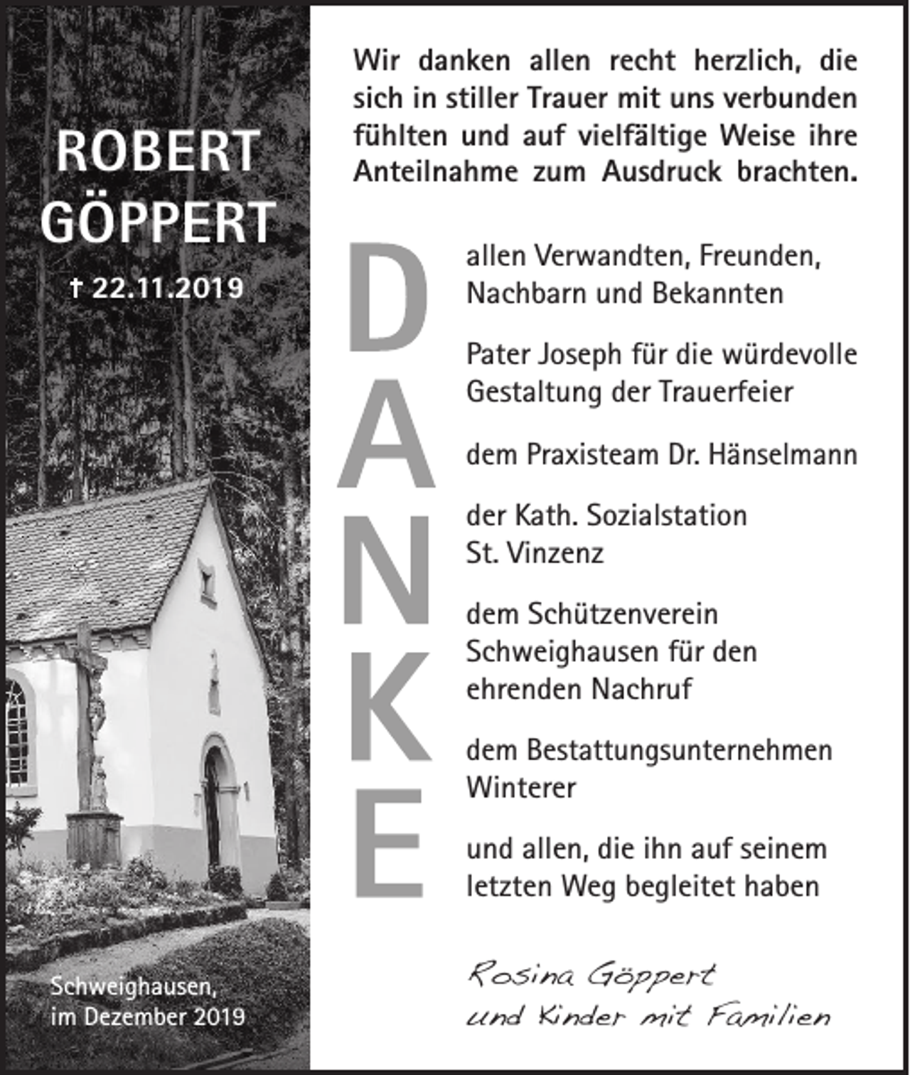 <p>ROBERT<br />GÖPPERT<br />22.11.2019</p><p>Wir danken allen recht herzlich, die<br />sich in stiller Trauer mit uns verbunden<br />fühlten und auf vielfältige Weise ihre<br />Anteilnahme zum Ausdruck brachten.<br />allen Verwandten, Freunden,<br />Nachbarn und Bekannten<br />Pater Joseph für die würdevolle<br />Gestaltung der Trauerfeier<br />dem Praxisteam Dr. Hänselmann<br />der Kath. Sozialstation<br />St. Vinzenz<br />dem Schützenverein<br />Schweighausen für den<br />ehrenden Nachruf<br />dem Bestattungsunternehmen<br />Winterer<br />und allen, die ihn auf seinem<br />letzten Weg begleitet haben</p><p>Schweighausen,<br />im Dezember 2019</p><p>Rosina Göppert<br />und Kinder mit Familien</p>