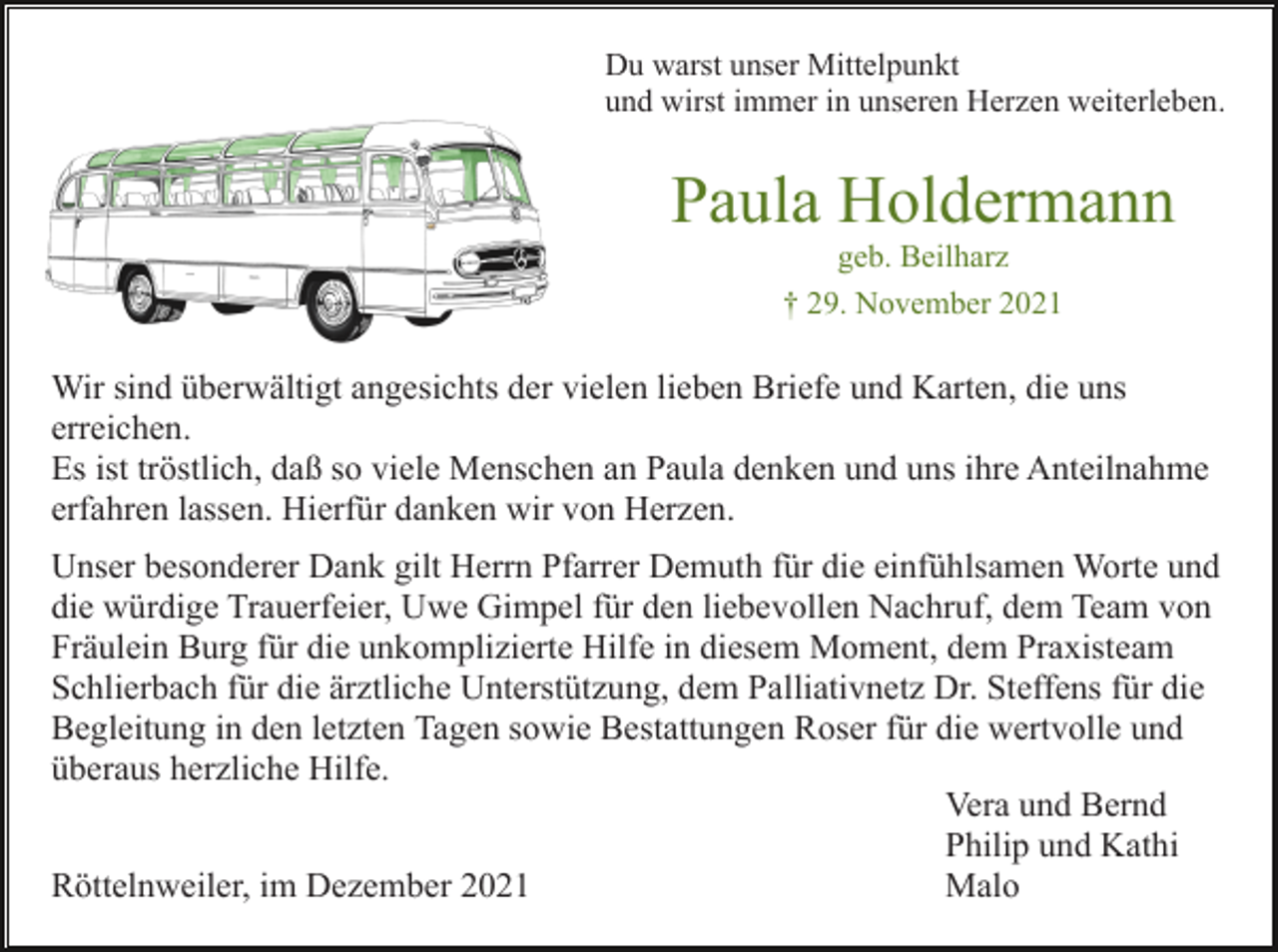<p>Du warst unser Mittelpunkt<br />und wirst immer in unseren Herzen weiterleben.</p><p>Paula Holdermann<br />geb. Beilharz<br />† 29. November 2021</p><p>Wir sind überwältigt angesichts der vielen lieben Briefe und Karten, die uns<br />erreichen.<br />Es ist tröstlich, daß so viele Menschen an Paula denken und uns ihre Anteilnahme<br />erfahren lassen. Hierfür danken wir von Herzen.<br />Unser besonderer Dank gilt Herrn Pfarrer Demuth für die einfühlsamen Worte und<br />die würdige Trauerfeier, Uwe Gimpel für den liebevollen Nachruf, dem Team von<br />Fräulein Burg für die unkomplizierte Hilfe in diesem Moment, dem Praxisteam<br />Schlierbach für die ärztliche Unterstützung, dem Palliativnetz Dr. Steffens für die<br />Begleitung in den letzten Tagen sowie Bestattungen Roser für die wertvolle und<br />überaus herzliche Hilfe.<br />Vera und Bernd<br />Philip und Kathi<br />Röttelnweiler, im Dezember 2021<br />Malo</p>