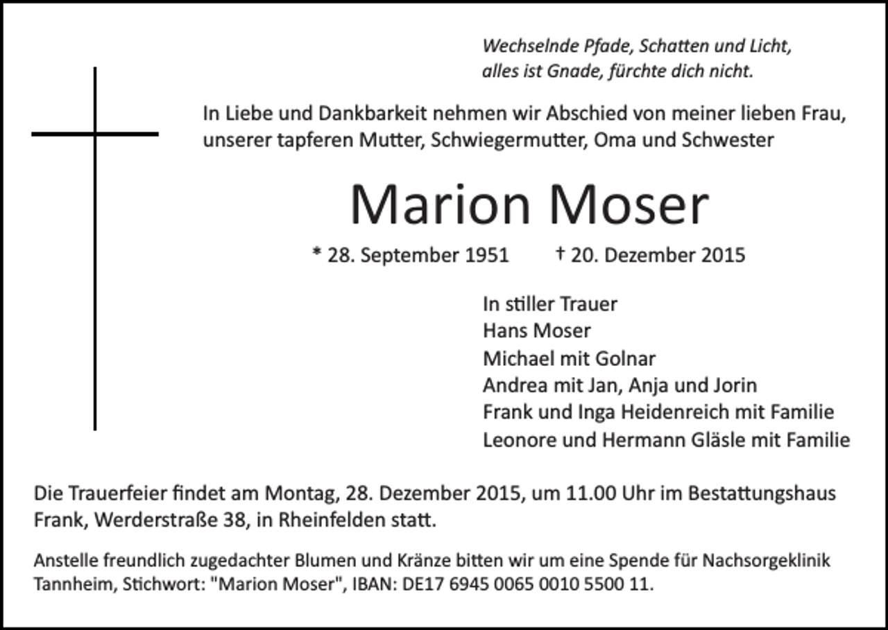 <p>Wechselnde Pfade, Scha�en und Licht,<br />alles ist Gnade, fürchte dich nicht.</p><p>In Liebe und Dankbarkeit nehmen wir Abschied von meiner lieben Frau,<br />unserer tapferen Mu�er, Schwiegermu�er, Oma und Schwester</p><p>Marion Moser<br />* 28. September 1951</p><p>† 20. Dezember 2015</p><p>In s�ller Trauer<br />Hans Moser<br />Michael mit Golnar<br />Andrea mit Jan, Anja und Jorin<br />Frank und Inga Heidenreich mit Familie<br />Leonore und Hermann Gläsle mit Familie<br />Die Trauerfeier ﬁndet am Montag, 28. Dezember 2015, um 11.00 Uhr im Besta�ungshaus<br />Frank, Werderstraße 38, in Rheinfelden sta�.<br />Anstelle freundlich zugedachter Blumen und Kränze bi�en wir um eine Spende für Nachsorgeklinik<br />Tannheim, S�chwort: "Marion Moser", IBAN: DE17 6945 0065 0010 5500 11.</p>